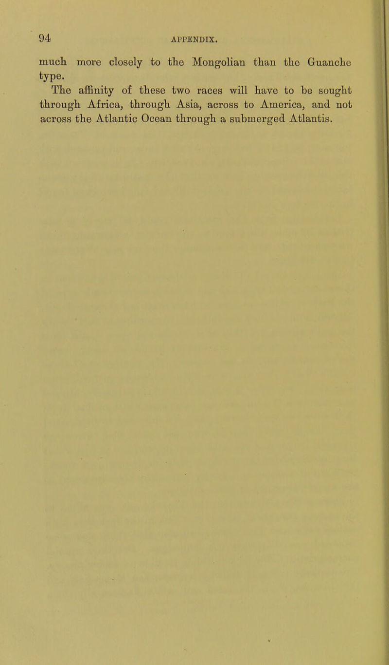 much more closely to tlie Mongolian than the Guancho type. The affinity of these two races will have to be sought through Africa, through Asia, across to America, and not across the Atlantic Ocean through a submerged Atlantis.