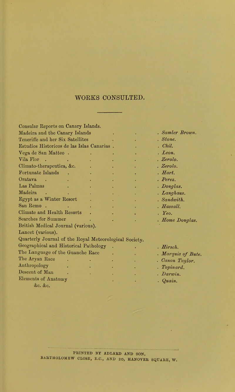 WOEKS CONSULTED. Consular Reports on Canary Islands. Madeira and the Canary Islands Teneriffe and her Six Satellites Estudios Historicos de las Islas Cauarias Vega de San Matteo . Vila Flor . Climato-therapeutica, &c. Fortunate Islands Oratava Las Palmas Madeira Egypt as a Winter Resort San Remo . Climate and Health Resorts Searches for Summer British Medical Journal (various). Lancet (various). Quarterly Journal of the Royal Meteorological Society. Geographical and Historical Pathology The Language of the Guanche Race The Aryan Race Anthropology Descent of Man Elements of Anatomy &c. &c. Samler Brown. Stone. Chil. Leon. Zerolo. Zerolo. Hart. Perez. Douglas. Langhaus. Sandwith. Hassall. Yeo. Some Douglas. Sirsch. Marquis of Bute. Canon Taylor. Topinard. Darwin, Quain, PBINTED BY ADIABD AND SON, BAliXHOLOMBW CLOSE, B.C., AND 20, HANOVBE 8QUAKE, W.