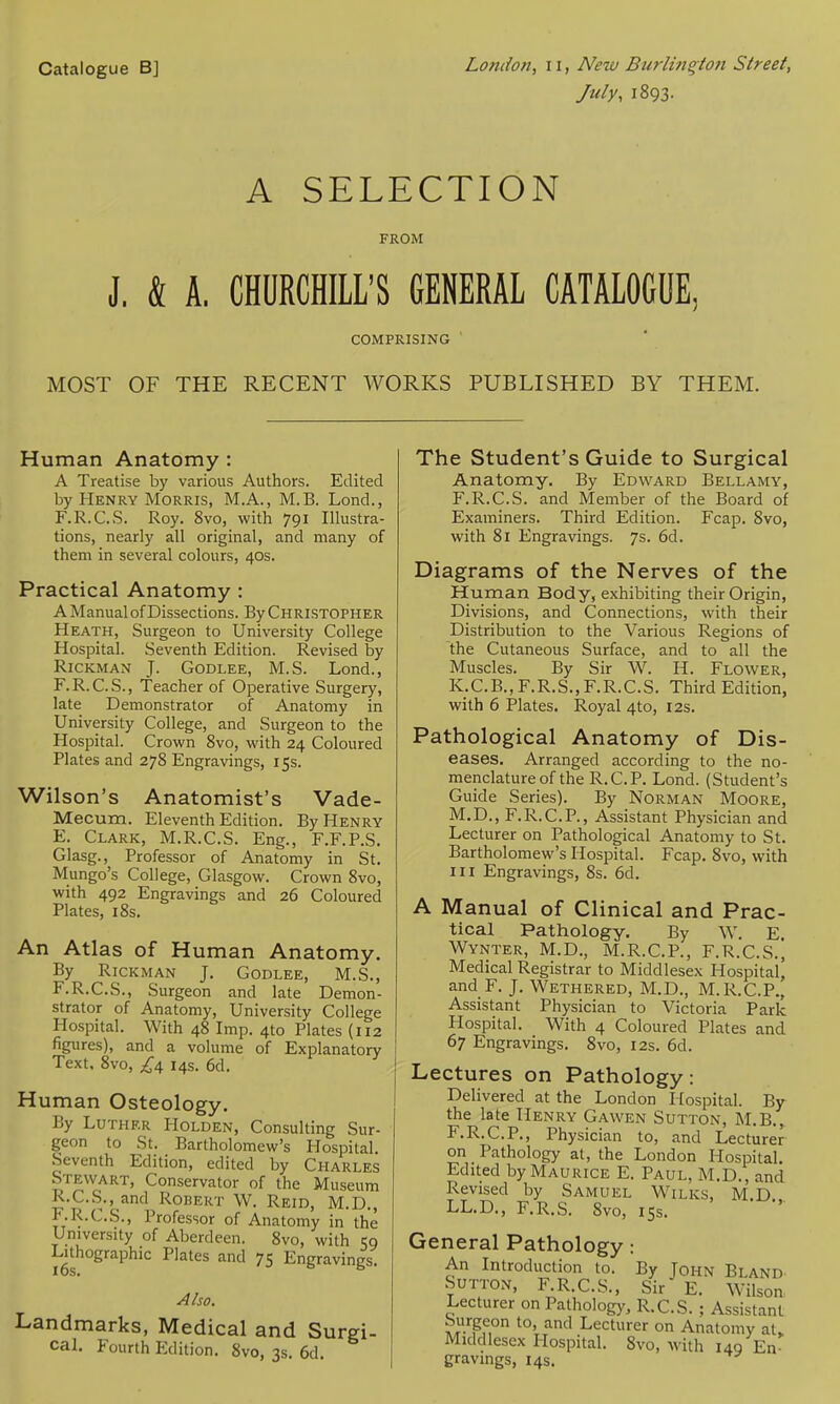 Catalogue B] London, 11, New Burlinqlon Street, July, i893. A SELECTION FROM J. & A, CHURCHILL'S GENERAL CATALOGUE, COMPRISING ' MOST OF THE RECENT WORKS PUBLISHED BY THEM. Human Anatomy : A Treatise by various Authors. Edited by Henry Morris, M.A., M.B. Lond., F.R.C.S. Roy. 8vo, with 791 Illustra- tions, nearly all original, and many of them in several colours, 40s. Practical Anatomy : A Manual of Dissections. By Christopher Heath, Surgeon to University College Hospital. Seventh Edition. Revised by RiCKMAN J. GoDLEE, M.S. Lond., F.R.C.S., Teacher of Operative Surgery, late Demonstrator of Anatomy in University College, and Surgeon to the Hospital. Crown 8vo, with 24 Coloured Plates and 278 Engravings, 15s. Wilson's Anatomist's Vade- Mecum. Eleventh Edition. By Henry E. Clark, M.R.C.S. Eng., F.F.P.S. Glasg., Professor of Anatomy in St. Mungo's College, Glasgow. Crown 8vo, with 492 Engravings and 26 Coloured Plates, 18s. An Atlas of Human Anatomy. By RiCKMAN J. GODLEE, M.S., F. R.C.S., Surgeon and late Demon- strator of Anatomy, University College Hospital. With 48 Imp. 410 Plates (112 figures), and a volume of Explanatory Text. 8vo, 14s. 6d. Human Osteology. By Luther Holden, Consulting Sur- geon to St. Bartholomew's Hospital. Seventh Edition, edited by Charles Stewart, Conservator of the Museum R.C.S.,_and Robert W. Reid, M.D., F.R.C.S., Professor of Anatomy in the University of Aberdeen. 8vo, with 59 Lithographic Plates and 75 Engravings. Also. Landmarks, Medical and Surgi- cal. Fourth Edition. 8vo, 3s, 6d. The Student's Guide to Surgical Anatomy. By Edward Bellamy, F.R.C.S. and Member of the Board of Examiners. Third Edition. Fcap. 8vo, with 81 Engravings. 7s. 6d. Diagrams of the Nerves of the Human Body, exhibiting their Origin, Divisions, and Connections, with their Distribution to the Various Regions of the Cutaneous Surface, and to all the Muscles. By Sir W. H. Flower, K.C. B., F.R. S., F. R.C. S. Third Edition, with 6 Plates. Royal 4to, 12s. Pathological Anatomy of Dis- eases. Arranged according to the no- menclature of the R.C.P. Lond. (Student's Guide Series). By Norman Moore, M.D., F.R.C.P., Assistant Physician and Lecturer on Pathological Anatomy to St. Bartholomew's Hospital. Fcap, 8vo, with III Engravings, 8s. 6d. A Manual of Clinical and Prac- tical Pathology. By W. E. Wynter, M.D., M.R.C.P., F.R.C.S., Medical Registrar to Middlesex Hospital) and F. J. Wethered, M.D., M.R.C.P., Assistant Physician to Victoria Park Hospital. With 4 Coloured Plates and 67 Engravings. 8vo, 12s. 6d. Lectures on Pathology: Delivered at the London Hospital. By the late Henry Gawen Sutton, M.B., F.R.C.P., Physician to, and Lecturer on Pathology at, the London Hospital. Edited by Maurice E. Paul, M.D., and Revised by Samuel Wilks, M.D LL.D., F.R.S. 8vo, 15s. General Pathology: An Introduction to. By John Bland Sutton, F R.C.S., Sir E. Wilson Lecturer on Pathology, R.C.S. ; Assistant Surgeon to, and Lecturer on Anatomy at, Middlesex Hospital. 8vo, -with 149 En- gravings, 14s.