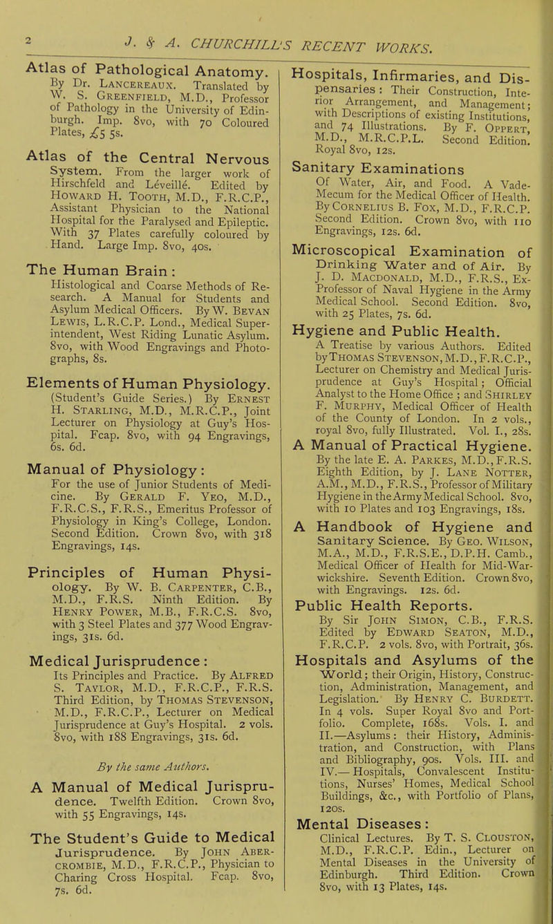 Atlas of Pathological Anatomy. By Dr. Lancereaux. Translated by W. S. Greenfield, M.D., Professor of Pathology in the University of Edin- burgh. Imp. 8vo, with 70 Coloured Plates, £s 5s. Atlas of the Central Nervous System. From the larger work of Hirschfeld and Leveille. Edited by Howard H. Tooth, M.D., F.R.C.P., Assistant Physician to the National Hospital for the Paralysed and Epileptic. With 37 Plates carefully coloured by Hand. Large Imp. 8vo, 40s. The Human Brain : Histological and Coarse Methods of Re- search. A Manual for Students and Asylum Medical Officers. By W. Bevan Lewis, L.R.C.P. Lond., Medical Super- intendent, West Riding Lunatic Asylum. Svo, with Wood Engravings and Photo- graphs, 8s. Elements of Human Physiology. (Student's Guide Series.) By Ernest H. Starling, M.D., M.R.C.P., Joint Lecturer on Physiology at Guy's Hos- pital. Fcap. Svo, with 94 Engravings, 6s. 6d. Manual of Physiology: For the use of Junior Students of Medi- cine. By Gerald F. Yeo, M.D., F.R.C.S., F.R.S., Emeritus Professor of Physiology in King's College, London. Second Edition. Crown Svo, with 318 Engravings, 14s. Principles of Human Physi- ology. By W. B. Carpenter, C.B., M.D., F.R.S. Ninth Edition. By Henry Power, M.B., F.R.C.S. Svo, with 3 Steel Plates and 377 Wood Engrav- ings, 31s. 6d. Medical Jurisprudence: Its Principles and Practice. By Alfred S. Taylor, M.D., F.R.C.P., F.R.S. Third Edition, by Thomas Stevenson, M.D., F.R.C.P., Lecturer on Medical Jurisprudence at Guy's Hospital. 2 vols. Svo, with 188 Engravings, 31s. 6d. By the same Atithors. A Manual of Medical Jurispru- dence. Twelfth Edition. Crown Svo, with 55 Engravings, 14s. The Student's Guide to Medical Jurisprudence. By John Aber- CROMBIE, M.D., F.R.C.P., Physician :o Charing Cross Hospital. Fcap. Svo, 7s. 6d. Hospitals, Infirmaries, and Dis- pensaries : Their Construction, Inte- nor Arrangement, and Management; with Descriptions of existing Institutions, and 74 Illustrations. By F. Oppert M.D., M.R.C.P.L. Second Edition! Royal Svo, 12s. Sanitary Examinations Of Water, Air, and Food. A Vade- Mecum for the Medical Officer of Health. By Cornelius B. Fox, M.D., F.R.C.P. Second Edition. Crown Svo, with no Engravings, 12s. 6d. Microscopical Examination of Drinking Water and of Air. By J. D. Macdonald, M.D., F.R.S., Ex- Professor of Naval Hygiene in the Army Medical School. Second Edition. Svo, with 25 Plates, 7s, 6d. Hygiene and Public Health. A Treatise by various Authors. Edited by Thomas Stevenson, M.D., F.R.C.P., Lecturer on Chemistry and Medical Juris- prudence at Guy's Hospital; Official Analyst to the Home Office ; and Shirley F. Murphy, Medical Officer of Health of the County of London. In 2 vols., royal Svo, fully Illustrated. Vol. I., 28s. A Manual of Practical Hygiene. By the late E. A. Parkes, M.D., F.R.S. Eighth Edition, by J. Lane Notter, A.M., M. D., F. R. S., Professor of Military Hygiene in the Army Medical School. Svo, with 10 Plates and 103 Engravings, iSs. A Handbook of Hygiene and Sanitary Science. By Geo. Wilson, M.A., M.D., F.R.S.E., D.P.H. Camb., Medical Officer of Health for Mid-War- wickshire. Seventh Edition. Crown Svo, with Engravings. 12s. 6d. Public Health Reports. By Sir John Simon, C.B., F.R.S. Edited by Edward Seaton, M.D., F. R. C. P. 2 vols. Svo, with Portrait, 36s. Hospitals and Asylums of the World; their Origin, History, Construc- tion, Administration, Management, and Legislation. By Henry C. Burdett. In 4 vols. Super Royal Svo and Port- folio. Complete, i6Ss. Vols. I. ami II.—Asylums : their History, Adminis- tration, and Construction, with Plans and Bibliography, 90s. Vols. III. and IV.— Hospitals, Convalescent Institu- tions, Nurses' Homes, Medical School Buildings, &c., with Portfolio of Plans, 120s. Mental Diseases: Clinical Lectures. By T. S. Clouston, M.D., F.R.C.P. Edin., Lecturer on Mental Diseases in the University of Edinburgh. Third Edition. Crown Svo, with 13 Plates, 14s.