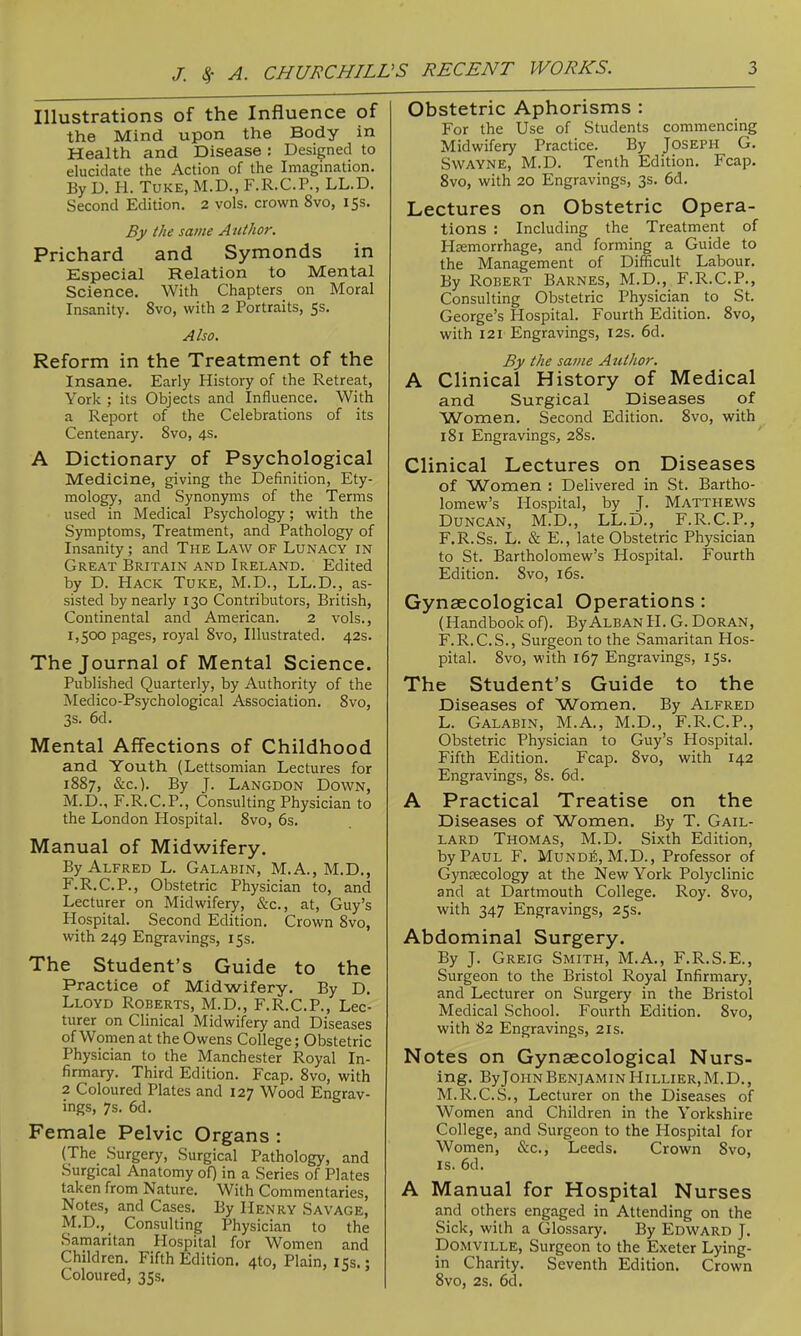 Illustrations of the Influence of the Mind upon the Body in Health and Disease: Designed to elucidate the Action of the Imagination. By D. H. TuKE, M.D., F.R.C.P., LL.D. Second Edition. 2 vols, crown 8vo, 15s. By the same Author. Prichard and Symonds in Especial Relation to Mental Science. With Chapters on Moral Insanity. 8vo, with 2 Portraits, 5s. Also. Reform in the Treatment of the Insane. Early History of the Retreat, York ; its Objects and Influence. With a Report of the Celebrations of its Centenary. Svo, 4s. A Dictionary of Psychological Medicine, giving the Definition, Ety- mology, and Synonyms of the Terms used in Medical Psychology; with the Symptoms, Treatment, and Pathology of Insanity; and The Law of Lunacy in Great Britain and Ireland. Edited by D. Hack Tuke, M.D., LL.D., as- sisted by nearly 130 Contributors, British, Continental and American. 2 vols., 1,500 pages, royal Svo, Illustrated. 42s. The Journal of Mental Science. Published Quarterly, by Authority of the Medico-Psychological Association. Svo, 3s. 6d. Mental Affections of Childhood and Youth (Lettsomian Lectures for 1887, &c.). By J. Langdon Down, M.D., F.R.C.P., Consulting Physician to the London Hospital. Svo, 6s. Manual of Midwifery. By Alfred L. Galabin, M.A., M.D., F.R.C.P., Obstetric Physician to, and Lecturer on Midwifery, &c., at, Guy's Hospital. Second Edition. Crown Svo, with 249 Engravings, 15s. The Student's Guide to the Practice of Midwifery. By D. Lloyd Roberts, M.D., F.R.C.P., Lec- turer on Clinical Midwifery and Diseases of Women at the Owens College; Obstetric Physician to the Manchester Royal In- firmary. Third Edition. Fcap. Svo, with 2 Coloured Plates and 127 Wood Engrav- ings, 7s. 6d. Female Pelvic Organs : (The Surgery, Surgical Pathology, and Surgical Anatomy oO in a Series of Plates taken from Nature. With Commentaries, Notes, and Cases. By Henry Savage, M.D., Consulting Physician to the Samaritan Hospital for Women and Children. Fifth Edition. 410, Plain, 15s.; Coloured, 35s. Obstetric Aphorisms : For the Use of Students commencing Midwifery Practice. By Joseph G. Swayne, M.D. Tenth Edition. Fcap. Svo, with 20 Engravings, 3s. 6d. Lectures on Obstetric Opera- tions : Including the Treatment of Hemorrhage, and forming a Guide to the Management of Difficult Labour. By Robert Barnes, M.D., F.R.C.P., Consulting Obstetric Physician to St. George's Hospital. Fourth Edition. Svo, with 121 Engravings, 12s. 6d. By the same Autlior. A Clinical History of Medical and Surgical Diseases of Women, Second Edition. Svo, with iSl Engravings, 28s. Clinical Lectures on Diseases of Women : Delivered in St. Bartho- lomew's Hospital, by J. Matthews Duncan, M.D., LL.D., F.R.C.P., F.R.Ss. L. & E., late Obstetric Physician to St. Bartholomew's Hospital. Fourth Edition. Svo, i6s. Gynaecological Operations: (Handbook of). ByALBAN H. G. Doran, F.R.C.S., Surgeon to the Samaritan Hos- pital. Svo, with 167 Engravings, 15s. The Student's Guide to the Diseases of Women. By Alfred L. Galabin, M.A., M.D., F.R.C.P., Obstetric Physician to Guy's Hospital. Fifth Edition. Fcap. Svo, with 142 Engravings, 8s. 6d. A Practical Treatise on the Diseases of Women. By T. Gail- lard Thomas, M.D. Sixth Edition, by Paul F. Mundii;, M.D., Professor of Gynaecology at the New York Polyclinic and at Dartmouth College. Roy. Svo, with 347 Engravings, 25s. Abdominal Surgery. By J. Greig Smith, M.A., F.R.S.E., Surgeon to the Bristol Royal Infirmary, and Lecturer on Surgery in the Bristol Medical School. Fourth Edition. Svo, with 82 Engravings, 21s. Notes on Gynaecological Nurs- ing. ByJOHN Benjamin Hillier,M.D., M.R.C.S., Lecturer on the Diseases of Women and Children in the Yorkshire College, and Surgeon to the Hospital for Women, &c., Leeds. Crown Svo, IS. 6d. A Manual for Hospital Nurses and others engaged in Attending on the Sick, with a Glossary. By Edward J. Domville, Surgeon to the Exeter Lying- in Charity. Seventh Edition. Crown Svo, 2s. 6d.