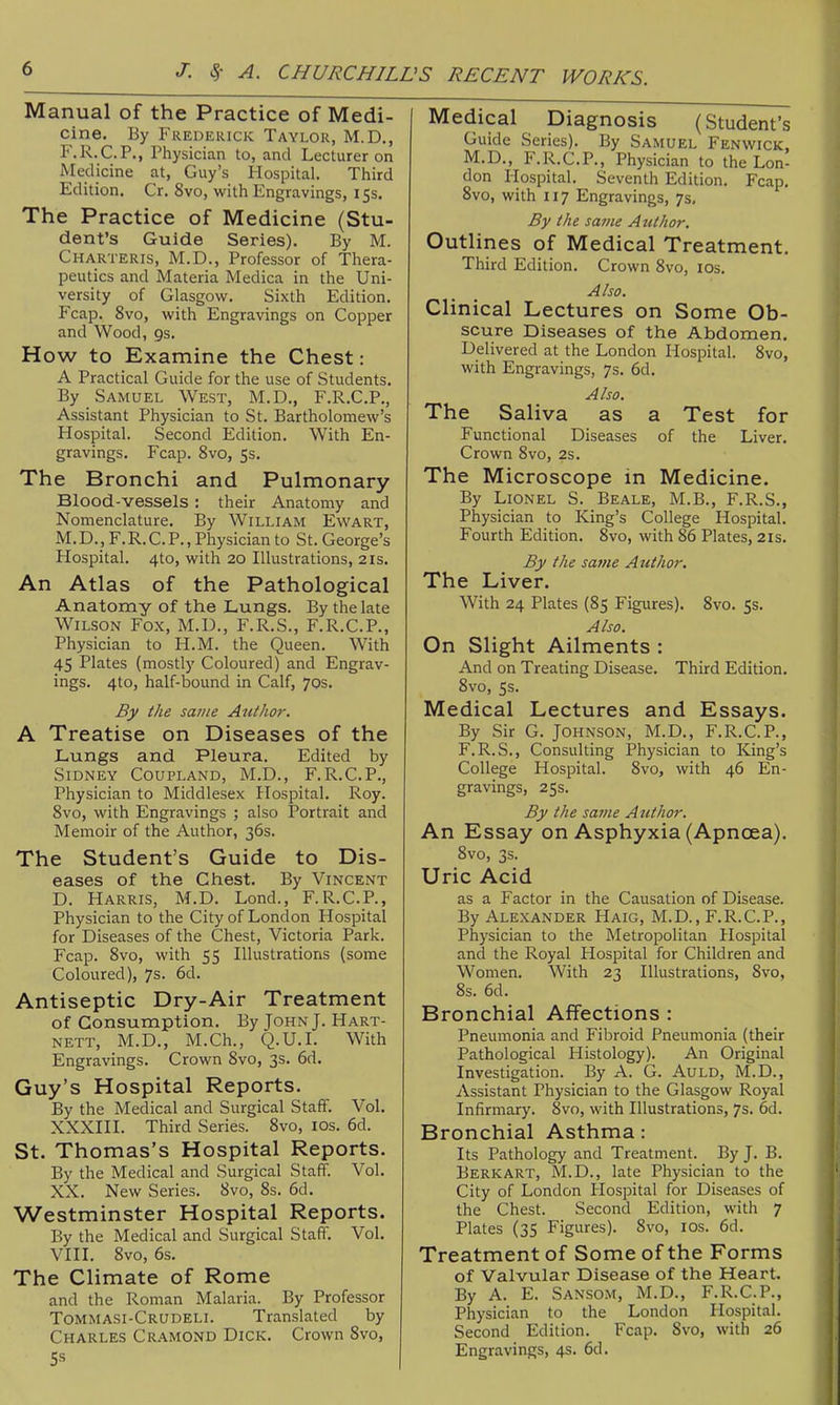 Manual of the Practice of Medi- cine. By Frederick Taylor, M.D,, F.R.C.P., Physician to, and Lecturer on Medicine at, Guy's Hospital. Third Edition. Cr. 8vo, with Engravings, 15s. The Practice of Medicine (Stu- dent's Guide Series). By M. Charteris, M.D., Professor of Thera- peutics and Materia Medica in the Uni- versity of Glasgow. Sixth Edition. Fcap. 8vo, with Engravings on Copper and Wood, gs. How to Examine the Chest: A Practical Guide for the use of Students. By Samuel West, M.D., F.R.C.P., Assistant Physician to St. Bartholomew's Hospital. Second Edition. With En- gravings. Fcap. 8vo, 5s. The Bronchi and Pulmonary Blood-vessels: their Anatomy and Nomenclature. By William Ewart, M.D., F.R.C.P., Physician to St. George's Hospital. 4to, with 20 Illustrations, 21s. An Atlas of the Pathological Anatomy of the Lungs. By the late Wilson Fox, M.D., F.R.S., F.R.C.P., Physician to H.M. the Queen. With 45 Plates (mostly Coloured) and Engrav- ings. 4to, half-bound in Calf, 70s. By the same Author. A Treatise on Diseases of the Lungs and Pleura. Edited by Sidney Coupland, M.D., F.R.C.P., Physician to Middlesex Hospital. Roy. 8vo, with Engravings ; also Portrait and Memoir of the Author, 36s. The Student's Guide to Dis- eases of the Chest. By Vincent D. Harris, M.D. Lond., F.R.C.P., Physician to the City of London Hospital for Diseases of the Chest, Victoria Park. Fcap. 8vo, with 55 Illustrations (some Coloured), 7s. 6d. Antiseptic Dry-Air Treatment of Consumption. By John J. Hart- NETT, M.D., M.Ch., Q.U.I. With Engravings. Crown 8vo, 3s. 6d. Guy's Hospital Reports. By the Medical and Surgical Staff. Vol. XXXIII. Third Series. Svo, ids. 6d. St. Thomas's Hospital Reports. By the Medical and Surgical Staff. Vol. XX. New Series. 8vo, 8s. 6d. Westminster Hospital Reports. By the Medical and Surgical Staff. Vol. VIII. 8vo, 6s. The Climate of Rome and the Roman Malaria. By Professor Tommasi-Crudeli. Translated by Charles Cramond Dick. Crown Svo, Medical Diagnosis (Student's Guide Series). By Samuel Fenwick, M.D., F.R.C.P., Physician to the Lon- don Hospital. Seventh Edition. Fcap. Svo, with 117 Engravings, 7s, By the savie Author. Outlines of Medical Treatment. Third Edition. Crown Svo, los. Also. Clinical Lectures on Some Ob- scure Diseases of the Abdomen. Delivered at the London Hospital. Svo, with Engravings, 7s. 6d. Also. The Saliva as a Test for Functional Diseases of the Liver. Crown Svo, 2s. The Microscope in Medicine. By Lionel S. Beale, M.B., F.R.S., Physician to King's College Hospital. Fourth Edition. Svo, with 86 Plates, 21s. By the same Author, The Liver. With 24 Plates (85 Figures). Svo. 5s. Also. On Slight Ailments : And on Treating Disease. Third Edition. Svo, 5s. Medical Lectures and Essays. By Sir G. Johnson, M.D., F.R.C.P., F.R.S., Consulting IPhysician to King's College Hospital. Svo, with 46 En- gravings, 25s. By the same Author. An Essay on Asphyxia (Apncea). Svo, 3s. Uric Acid as a Factor in the Causation of Disease. By Alexander Haig, M.D., F.R.C.P., Physician to the Metropolitan Hospital and the Royal Hospital for Children and Women. With 23 Illustrations, Svo, Ss. 6d. Bronchial Affections : Pneumonia and Fibroid Pneumonia (their Pathological Histology). An Original Investigation. By A. G. Auld, M.D., Assistant Physician to the Glasgow Royal Infirmary. Svo, with Illustrations, 7s. 6d. Bronchial Asthma: Its Pathology and Treatment. By J. B. Berkart, M.D., late Physician to the City of London Hospital for Diseases of the Chest. Second Edition, with 7 Plates (35 Figures). Svo, los. 6d. Treatment of Some of the Forms of Valvular Disease of the Heart. By A. E. Sansom, M.D., F.R.C.P., Physician to the London Hospital. Second Edition. Fcap. Svo, with 26 Engravings, 4s. 6d.