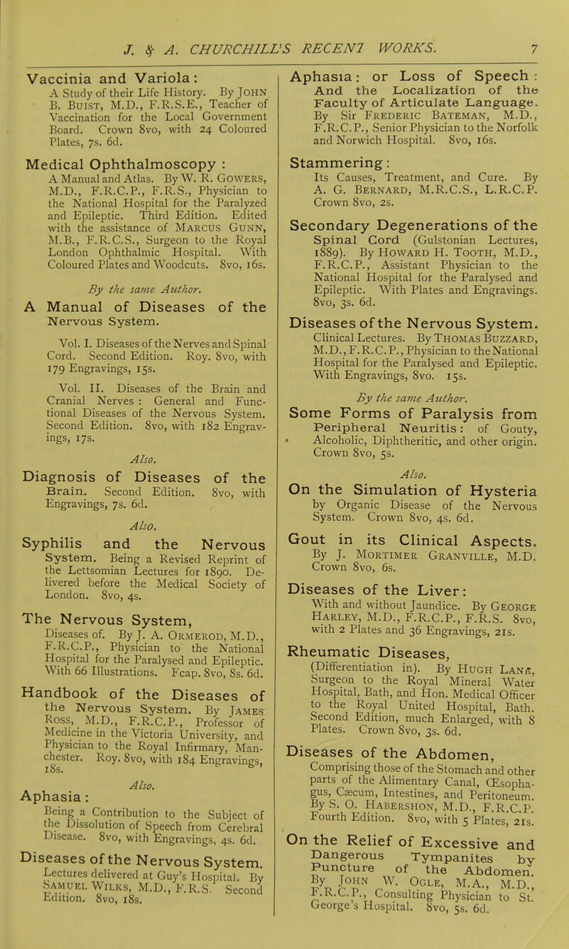 Vaccinia and Variola: A Study of their Life History. By JOHN ■ B. BuiST, M.D., F.R.S.E., Teacher of Vaccination for the Local Government Board. Crown 8vo, with 24 Coloured Plates, 7s. 6d. Medical Ophthalmoscopy : A Manual and Atlas. By W. R. GOWERS, M.D., F.R.C.P., F.R.S., Physician to the National Hospital for the Paralyzed and Epileptic. Third Edition. Edited with the assistance of Marcus Gunn, M.B., P\R.C.S., Surgeon to the Royal London Ophthalmic Hospital. With Coloured Plates and Woodcuts. 8vo, i6s. By the same Author. A Manual of Diseases of the Nervous System. Vol. I. Diseases of the Nerves and Spinal Cord. Second Edition. Roy. 8vo, with 179 Engravings, 15s. Vol. IL Diseases of the Brain and Cranial Nerves : General and Func- tional Diseases of the Nervous System. Second Edition. 8vo, with 182 Engrav- ings, 17s. Also. Diagnosis of Diseases of the Brain. Second Edition. 8vo, with Engravings, 7s. 6d, Also. Syphilis and the Nervous System. Being a Revised Reprint of the Lettsomian Lectures for i8go. De- livered before the Medical Society of London. 8vo, 4s. The Nervous System, Diseases of. By J. A. ORiMerod, M.D., F.R.C.P., Physician to the National Hospital for the Paralysed and Epileptic. With 66 Illustrations. Fcap. Svo, 8s. 6d. Handbook of the Diseases of the Nervous System. By James Ross, M.D., F.R.C.P., Professor of Medicme in the Victoria University, and Physician to the Royal Infirmary, Man- chester. Roy. 8vo, with 184 Engravings, 18s. Also. Aphasia: Being a Contribution to the Subject of the Dissolution of Speech from Cerebral Disease. Svo, with Engravings, 4s. 6d. Diseases of the Nervous System. Lectures delivered at Guy's Hospital. By Samuel WiLKs, M.D., F.R.S. Second Edition. Svo, 18s. Aphasia: or Loss of Speech : And the Localization of the Faculty of Articulate Language. By Sir Frederic Bateman, M.D. , F.R.C.P., Senior Physician to the Norfolk and Norwich Hospital. Svo, l6s. Stammering: Its Causes, Treatment, and Cure. By A. G. Bernard, M.R.C.S., L.R.C.P. Crown Svo, 2s. Secondary Degenerations of the Spinal Cord (Gulstonian Lectures, 1889). By Howard H. Tooth, M.D., F.R.C.P., Assistant Physician to the National Hospital for the Paralysed and Epileptic. With Plates and Engravings. Svo, 3s. 6d. Diseases of the Nervous System. Clinical Lectures. By Thomas Buzzard, M.D.,F.R.CP.,Physician to theNational Hospital for the Paralysed and Epileptic. With Engravings, Svo. 15s. By the same Author. Some Forms of Paralysis from Peripheral Neuritis: of Gouty, • Alcoholic, Diphtheritic, and other origin. Crown Svo, 5s. Also. On the Simulation of Hysteria by Organic Disease of the Nervous System. Crown Svo, 4s. 6d. Gout in its Clinical Aspects. By J. Mortimer Granville, M.D. Crown Svo, 6s. Diseases of the Liver: With and without Jaundice. By George Harley, M.D., F.R.C.P., F.R.S. Svo, with 2 Plates and 36 Engravings, 21s. Rheumatic Diseases, (Differentiation in). By Hugh Lan/i, Surgeon to the Royal Mineral Water Hospital, Bath, and Hon. Medical Officer to the Royal United Hospital, Bath. Second Edition, much Enlarged, with 8 Plates. Crown Svo, 3s. 6d. Diseases of the Abdomen, Comprising those of the Stomach and other parts of the Alimentary Canal, CEsopha- gus. Caecum, Intestines, and Peritoneum. By S. O. Hahershon, M.D., F.R.C.P. Fourth Edition. Svo, with 5 Plates, 21s! On the Relief of Excessive and Dangerous Tympanites by Puncture of the Abdomen. By John W. Ogle, M.A., M.D., F.R.C.P., Consulting Physician to St.' George s Hospital. Svo, 5s. 6d.