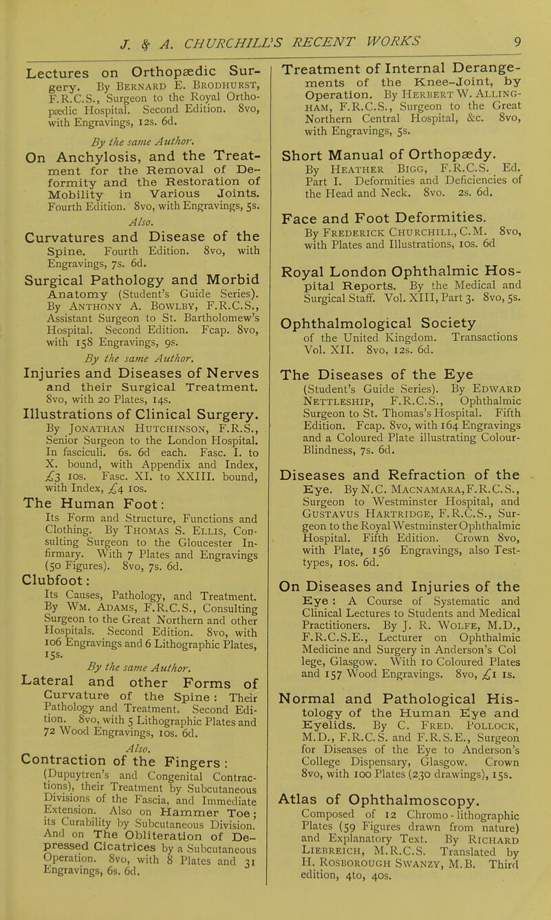 Lectures on Orthopaedic Sur- gery. By Bernard E. Brodhurst, F.R.C.S., Surgeon to the Royal Ortho- pjedic Hospital. Second Edition. 8vo, with Engravings, I2s. 6d. By the same Author. On Anchylosis, and the Treat- ment for the Removal of De- formity and the Restoration of Mobility in Various Joints. Fourth Edition. 8vo, with Engravings, 5s. Also. Curvatures and Disease of the Spine. Fourth Edition. 8vo, with Engravings, 7s. 6d. Surgical Pathology and Morbid Anatomy (Student's Guide Series). By Anthony A. Bowlby, F.R.C.S., Assistant Surgeon to St. Bartholomew's Hospital. Second Edition. Fcap. 8vo, with 158 Engravings, 9s. By the same Author. Injuries and Diseases of Nerves and their Surgical Treatment. 8vo, with 20 Plates, 14s. Illustrations of Clinical Surgery. By Jonathan Hutchinson, F.R.S., Senior Surgeon to the London Hospital. In fasciculi. 6s. 6d each. Fasc. I. to X. bound, with Appendix and Index, £Z los. Fasc. XI. to XXIII. bound, with Index, £d, los. The Human Foot: Its Form and Structure, Functions and Clothing. By Thomas S. Ellis, Con- sulting Surgeon to the Gloucester In- firmary. With 7 Plates and Engravings (50 Figures). 8vo, 7s. 6d. Clubfoot: Its Causes, Pathology, and Treatment. By Wm. Adams, F.R.C.S., Consulting Surgeon to the Great Northern and other Hospitals. Second Edition. 8vo, with 106 Engravings and 6 Lithographic Plates, 15s. By the same Author. Lateral and other Forms of Curvature of the Spine : Their Pathology and Treatment. Second Edi- tion. 8vo, with 5 Lithographic Plates and 72 Wood Engravings, los. 6d. Also. Contraction of the Fingers : (Dupuytren's and Congenital Contrac- tions), their Treatment by Subcutaneous Divisions of the Fascia, and Immediate Extension. Also on Hammer Toe; Its Curability by Subcutaneous Division And on The Obliteration of De- pressed Cicatrices by a Subcutaneous Operation. 8vo, with 8 Plates and 31 Engravings, 6s. 6d. Treatment of Internal Derange- ments of the Knee-joint, by Operation, By Herbert W. Alling- HAM, F.R.C.S., Surgeon to the Great Northern Central Hospital, &c. 8vo, with Engravings, 5s. Short Manual of Orthopaedy. By Heather Bigg, F.R.C.S. Ed. Part I. Deformities and Deficiencies of the Head and Neck. 8vo. 2s. 6d. Face and Foot Deformities. By Frederick Churchill, CM. 8vo, with Plates and Illustrations, los. 6d Royal London Ophthalmic Hos- pital Reports. By the Medical and Surgical Staff. Vol. XIII, Part 3. 8vo,5s. Ophthalmological Society of the United Kingdom. Transactions Vol. XII. 8vo, I2s. 6d. The Diseases of the Eye (Student's Guide Series). By Edward Nettleship, F.R.C.S., Ophthalmic Surgeon to St. Thomas's Hospital. Fifth Edition. Fcap. 8vo, with 164 Engravings and a Coloured Plate illustrating Colour- Blindness, 7s. 6d. Diseases and Refraction of the - Eye. By N.C. Macnamara,F.R.C. S., Surgeon to Westminster Hospital, and GusTAVus Hartridge, F.R.C.S., Sur- geon to the Royal Westminster Ophthalmic Hospital. Fifth Edition. Crown 8vo, with Plate, 156 Engravings, also Test- types, ICS. 6d. On Diseases and Injuries of the Eye : A Course of Systematic and Clinical Lectures to Students and Medical Practitioners. By J. R. Wolfe, M.D., F.R.C.S.E., Lecturer on Ophthalmic Medicine and Surgery in Anderson's Col lege, Glasgow. With 10 Coloured Plates and 157 Wood Engravings. 8vo, is. Normal and Pathological His- tology of the Human Eye and Eyelids. By C. Fred. Pollock, M.D., F.R.C.S. and F.R.S.E., Surgeon for Diseases of the Eye to Anderson's College Dispensary, Glasgow. Crown 8vo, with 100 Plates (230 drawings), 15s. Atlas of Ophthalmoscopy. Composed of 12 Chromo - lithographic Plates (59 Figures drawn from nature) and Explanatory Text. By Richard Liebreich, M.R.C.S. Translated by H. Rosborough Swanzy, M.B. Third edition, 4to, 40s.