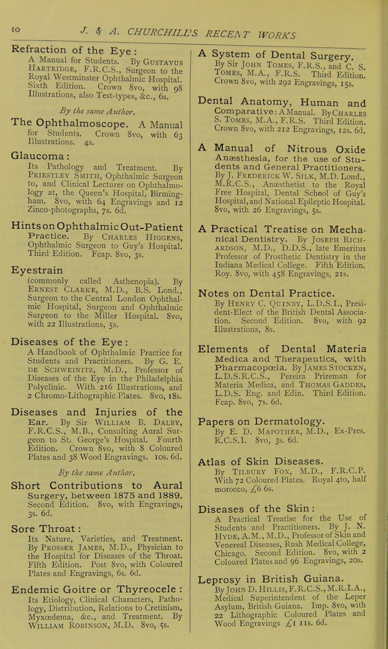 Refraction of the Eye : A Manual for Students. By Gustavus Hartridge, F.R.C.S., Surgeon to the Royal Westminster Ophthalmic Hospital. Sixth Edition. Crown 8vo, with 98 Illustrations, also Test-types, «S:c., 6s. By the same Author. The ophthalmoscope. A Manual for Students. Crown Svo, with 63 Illustrations. 4s. Glaucoma: Its Pathology and Treatment. By Priestley Smith, Ophthalmic Surgeon to, and Clinical Lecturer on Ophthalmo- logy at, the Queen's Hospital, Birming- ham. Svo, with 64 Engravings and 12 Zinco-photographs, 7s. 6d. Hints on Ophthalmic Out-Patient Practice. By Charles Higgens, Ophthalmic Surgeon to Guy's Hospital. Third Edition. Fcap. Svo, 3s. Eyestrain (commonly called Asthenopia). By Ernest Clarke, M.D., B.S. Lond., Surgeon to the Central London Ophthal- mic Hospital, Surgeon and Ophthalmic Surgeon to the Miller Hospital. Svo, with 22 Illustrations, 5s. Diseases of the Eye : A Handbook of Ophthalmic Practice for Students and Practitioners. By G. E. de Schweinitz, M.D., Professor of Diseases of the Eye in the Philadelphia Polyclinic. With 216 Illustrations, and 2 Chromo-LithograjDhic Plates. Svo, iSs. Diseases and Injuries of the Ear. By Sir William B. Daley, F.R.C.S., M.B., Consulting Aural Sur- geon to St. George's Hospital. Fourth Edition. Crown Svo, with 8 Coloured Plates and 38 Wood Engravings. los. 6d, By the same Author. Short Contributions to Aural Surgery, between 1875 and 1889. Second Edition. Svo, with Engravings, 3s. 6d. Sore Throat: Its Nature, Varieties, and Treatment. By Prosser James, M.D., Physician to the Hospital for Diseases of the Throat. Fifth Edition. Post Svo, with Coloured Plates and Engravings, 6s. 6d. Endemic Goitre or Thyreocele : Its Etiology, Clinical Characters, Patho- logy, Distribution, Relations to Cretinism, Myxcedema, &c., and Treatment. By William Robinson, M.D. Svo, js. 'S RECEh T WORKS A System of Dental Surgery. By Sir John Tomes, F.R.S., and c! S. Tomes, M.A., F.R.S. Third Edition. Crown Svo, with 292 Engravings, 15s. Dental Anatomy, Human and Comparative: A Manual. ByCHARLES S. Tomes, M.A., F.R.S. Third Edition. Crown Svo, with 212 Engravings, 12s. 6d. A Manual of Nitrous Oxide Anaesthesia, for the use of Stu- dents and General Practitioners. By J. Frederick W. Silk, M.D. Lond., M.R.C.S., Anaesthetist to the Royal Free Hospital, Dental School of Guy's Hospital, and National Epileptic Hospital. Svo, with 26 Engravings, 5s. A Practical Treatise on Mecha- nical Dentistry. By Joseph Rich- ardson, M.D., D.D.S., late Emeritus Professor of Prosthetic Dentistry in the Indiana Medical College. Fifth Edition. Roy. Svo, with 458 Engravings, 21s. Notes on Dental Practice. By Henry C. Quinby, L.D.S.I., Presi- dent-Elect of the British Dental Associa- tion. Second Edition. Svo, with 92 Illustrations, Ss. Elements of Dental Materia Medica and Therapeutics, with Pharmacopoeia. By James Stocken, L.D.S.R.C.S., Pereira Prizeman for Materia Medica, and Thomas Gaddes, L.D.S. Eng. and Edin. Third Edition. Fcap. Svo, 7s. 6d. Papers on Dermatology. By E. D. Mapother, M.D., Ex-Pres. R.C.S.I. Svo, 3s. 6d. Atlas of Skin Diseases. By Tilbury Fox, M.D., F.R.C.P. With 72 Coloured Plates. Royal 4to, half morocco, £() 6s. Diseases of the Skin : A Practical Treatise for the Use of Students and Practitioners. By J. N. Hyde, A.M., M.D., Professor of Skin and Venereal Diseases, Rush Medical College, Chicago. Second Edition. Svo, with 2 Coloured Plates and 96 Engravings, 20s. Leprosy in British Guiana. By John D. Hillis, F.R.C.S., M.R.I.A., Medical Superintendent of the Leper Asylum, British Guiana. Imp. Svo, with 22 Lithographic Coloured Plates and Wood Engravings £\ lis. 6d.
