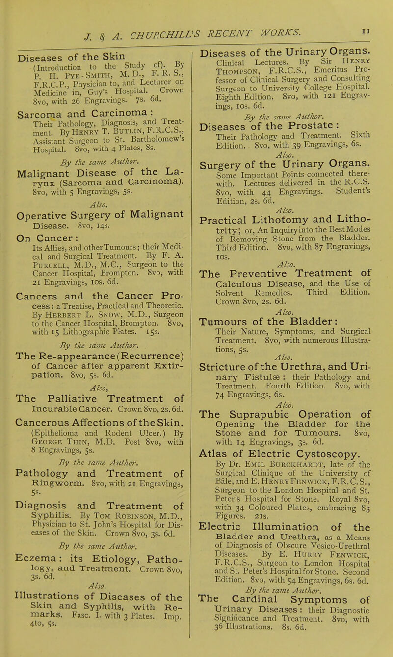 Diseases of the Skin (Introduction to the Study oQ. By P. 11. Pye-Smith, M. D., F. K. S., FRCP., Physician to, and Lecturer on Medicine in, Guy's Hospital. Crown Svo, with 26 Engravings. 7s- 6d. Sarcoma and Carcinoma : Their Pathology, Diagnosis, and Treat- ment. By Henry T. Butlin, F.R.C.S., Assistant Surgeon to St. Bartholomew's Hospital. Svo, with 4 Plates, 8s. By the same Author. Malignant Disease of the La- rynx (Sarcoma and Carcinoma). Svo, with 5 Engravings, 5s. Also. Operative Surgery of Malignant Disease. Svo, 14s. On Cancer: Its Allies, and other Tumours; their Medi- cal and Surgical Treatment. By F. A. PuRCELL, M.D., M.C., Surgeon to the Cancer Hospital, Brompton. Svo, with 21 Engravings, los. 6d. Cancers and the Cancer Pro- cess : a Treatise, Practical and Theoretic. By Herbert L. Snow, M.D., Surgeon to the Cancer Hospital, Brompton. Svo, with 15 Lithographic Pktes. iSs. By the same Author. The Re-appearance (Recurrence) of Cancer after apparent Extir- pation. Svo, 5s. 6d. Also, The Palliative Treatment of Incurable Cancer. Crown Svo, 2s. 6d. Cancerous Affections of the Skin. (Epithelioma and Rodent Ulcer.) By George Thin, M.D. Post Svo, with S Engravings, 5s. By the same Author. Pathology and Treatment of Ring-worm. Svo, with 21 Engravings, Diagnosis and Treatment of Syphilis. By Tom Robinson, M.D., Physician to St. John's Hospital for Dis- eases of the Skin. Crown Svo, 3s. 6d. By the same Author. Eczema: its Etiology, Patho- logy, and Treatment. Crown Svo, 3s. 6d. Also. Illustrations of Diseases of the Skin and Syphilis, with Re- marks. Fasc. I, with 3 Plates. Imp. 4to, 5s. Diseases of the Urinary Organs. Clinical Lectures. By Sir Henry Thompson, F.R.C.S., Emeritus Pro- fessor of Clinical Surgery and ConsulUng Surgeon to University College Hospital. Eighth Edition. Svo, with 121 Engrav- ings, los. 6d. By the same Author. Diseases of the Prostate : Their Pathology and Treatment. Sixth Edition. Svo, with 39 Engravings, 6s. Also. Surgery of the Urinary Organs. Some Important Points connected there- with. Lectures delivered in the R.C.S. Svo, with 44 Engravings. Student's Edition, 2s. 6d. Also, Practical Lithotomy and Litho- trity, or. An Inquiryinto the BestModes of Removing Stone from the Bladder. Third Edition. Svo, with 87 Engravings, los. Also. The Preventive Treatment of Calculous Disease, and the Use of Solvent Remedies. Third Edition. Crown Svo, 2s. 6d. Also. Tumours of the Bladder: Their Nature, Symptoms, and Surgical Treatment. Svo, with numerous Illustra- tions, 5s. Also. Stricture of the Urethra, and Uri- nary Fistulae : their Pathology and Treatment. Fourth Edition. Svo, with 74 Engravings, 6s. Also. The Suprapubic Operation of Opening the Bladder for the Stone and for Tumours. Svo, with 14 Engravings, 3s. 6d. Atlas of Electric Cystoscopy. By Dr. Emil Burckhardt, late of the Surgical Clinique of the University of Bale, and E. Henry Fenwick, F. R. C. S. , Surgeon to the London Hospital and St. Peter's Hospital for Stone. Royal Svo, with 34 Coloured Plates, embracing 83 Figures. 21s. Electric Illumination of the Bladder and Urethra, as a Means of Diagnosis of Obscure Vesico-Urethral Diseases. By E. Hurry* Fenwick, F.R.C.S., Surgeon to London Hospital and St. Peter's Hospital for Stone. Second Edition. Svo, with 54 Engravings, 6s. 6d. By the same Author. The Cardinal Symptoms of Urinary Diseases : their Diagnostic Significance and Treatment. Svo, with 36 Illustrations. 8s. 6d.