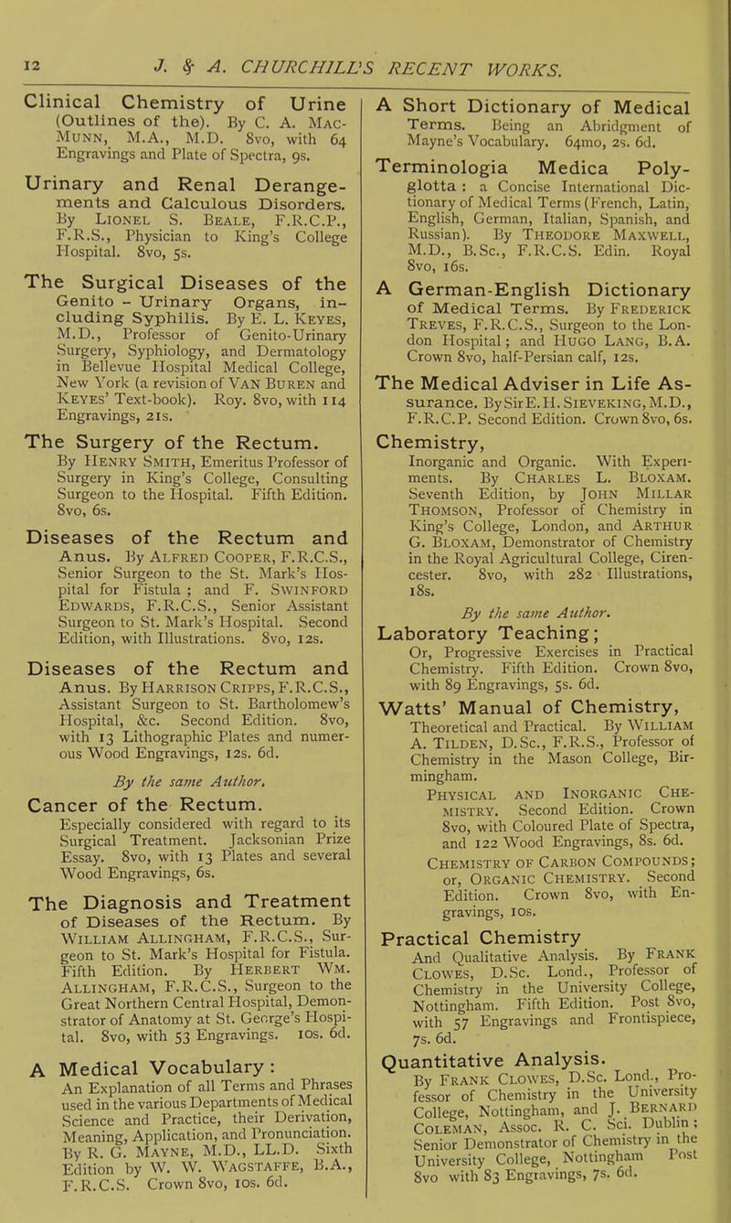 Clinical Chemistry of Urine (Outlines of the). By C. A. Mac- MuNN, M.A., M.D. 8vo, with 64 Engravings and Plate of Spectra, 9s. Urinary and Renal Derange- ments and Calculous Disorders. By Lionel S. Beale, F.R.C.P., F.R.S., Physician to King's College Hospital. 8vo, 5s. The Surgical Diseases of the Genito - Urinary Organs, in- cluding Syphilis. By E. L. Keyes, M.D., Professor of Genito-Urinary Surgery, Syphiology, and Dermatology in Bellevue Hospital Medical College, New York (a revision of Van Buren and Keyes' Text-book). Roy. 8vo, with 114 Engravings, 21s. The Surgery of the Rectum. By Henry Smith, Emeritus Professor of Surgery in King's College, Consulting Surgeon to the Hospital. Fifth Edition. 8vo, 6s. Diseases of the Rectum and Anus. By Alfred Cooper, F.R.C.S., Senior Surgeon to the St. Mark's Hos- pital for Fistula ; and F. Swinford Edwards, F.R.C.S., Senior Assistant Surgeon to St. Mark's Hospital. Second Edition, with Illustrations. 8vo, 12s. Diseases of the Rectum and Anus. By Harrison Cripps, F.R.C.S., Assistant Surgeon to St. Bartholomew's Hospital, &c. Second Edition. 8vo, with 13 Lithographic Plates and numer- ous Wood Engravings, 12s. 6d. By the same Author, Cancer of the Rectum. Especially considered with regard to its Surgical Treatment. Jacksonian Prize Essay. 8vo, with 13 Plates and several Wood Engravings, 6s, The Diagnosis and Treatment of Diseases of the Rectuna. By William Allingham, F.R.C.S., Sur- geon to St. Mark's Hospital for Fistula. Fifth Edition. By Herbert Wm. Allingham, F.R.C.S., Surgeon to the Great Northern Central Hospital, Demon- strator of Anatomy at St. George's Hospi- tal. 8vo, with 53 Engravings. los. 6d. A Medical Vocabulary : An Explanation of all Terms and Phrases used in the various Departments of Medical Science and Practice, their Derivation, Meaning, Application, and Pronunciation. By R. G. Mayne, M.D., LL.D. Sixth Edition by W. W. Wagstaffe, B.A., F.R.C.S. Crown 8vo, ICS. 6d. A Short Dictionary of Medical Terms. Being an Abridgment of Mayne's Vocabulary. 64mo, 2s. 6d. Terminologia Medica Poly- glotta : a Concise International Dic- tionary of Medical Terms (French, Latin, English, German, Italian, Spanish, and Russian). By Theodore Maxwell, M.D., B.Sc, F.R.C.S. Edin. Royal 8vo, i6s. A German-English Dictionary of Medical Terms. By Frederick Treves, F.R.C.S., Surgeon to the Lon- don Hospital; and Hugo Lang, B.A. Crown 8vo, half-Persian calf, 12s. The Medical Adviser in Life As- surance. BySirE.H. Sieveking, M.D., F. R.C.P. Second Edition. Crown 8vo, 6s. Chemistry, Inorganic and Organic. With Experi- ments. By Charles L. Bloxam. Seventh Edition, by John Millar Thomson, Professor of Chemistry in King's College, London, and Arthur G. Bloxam, Demonstrator of Chemistry in the Royal Agricultural College, Ciren- cester. 8vo, with 282 Illustrations, 18s. By the same Author. Laboratory Teaching; Or, Progressive Exercises in Practical Chemistry. Fifth Edition. Crown 8vo, with 89 Engravings, 5s. 6d. Watts' Manual of Chemistry, Theoretical and Practical. By William A. TiLDEN, D.Sc, F.R.S., Professor of Chemistry in the Mason College, Bir- mingham. Physical and Inorganic Che- mistry. Second Edition. Crown 8vo, with Coloured Plate of Spectra, and 122 Wood Engravings, 8s. 6d. Chemistry of Carbon Compounds; or. Organic Chemistry. Second Edition. Crown 8vo, with En- gravings, IDS. Practical Chemistry And Qualitative Analysis. By Frank Clowes, D.Sc. Lond., Professor of Chemistry in the University College, Nottingham. Fifth Edition. Post 8vo, with 57 Engravings and Frontispiece, 7s. 6d. Quantitative Analysis. By Frank Clowes, D.Sc. Lond., Pro- fessor of Chemistry in the University College, Nottingham, and J. Bernard Coleman, Assoc. R. C. Sci. Dublin: Senior Demonstrator of Chemistry in the University College, Notlinghjim Post 8vo with 83 Engravings, 7s. 6d.