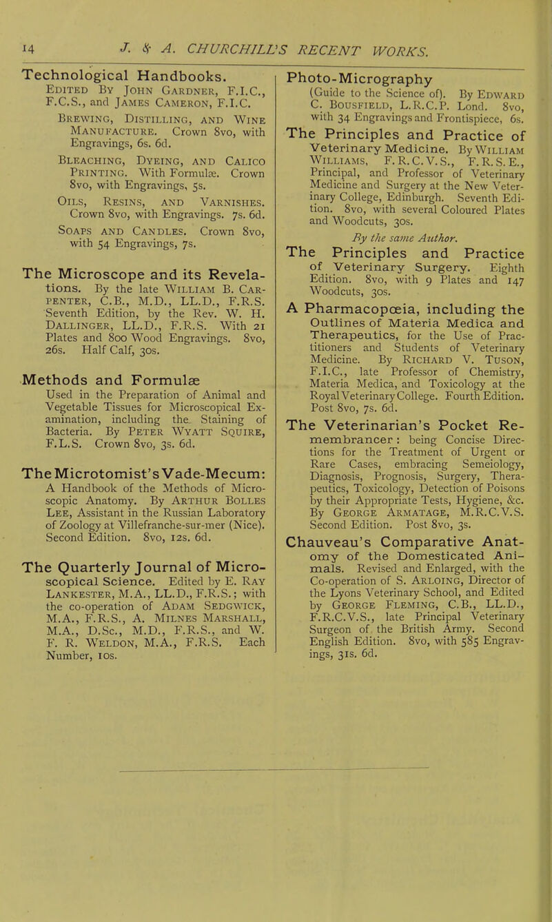 Technological Handbooks. Edited By John Gardner, F.I.C., F.C.S., and James Cameron, F.I.C. Brewing, Distilling, and Wine Manufacture. Crown 8vo, with Engravings, 6s. 6cl. Bleaching, Dyeing, and Calico Printing. With Formulas. Crown 8vo, with Engravings, 5s. Oils, Resins, and Varnishes. Crown 8vo, with Engravings. 7s. 6d. Soaps and Candles. Crown 8vo, with 54 Engravings, 7s. The Microscope and its Revela- tions. By the late William B. Car- penter, C.B., M.D., LL.D., F.R.S. Seventh Edition, by the Rev, W. H. Dallinger, LL.D., F.R.S. With 21 Plates and 800 Wood Engravings. 8vo, 26s. Half Calf, 30s. Methods and Formulae Used in the Preparation of Animal and Vegetable Tissues for Microscopical Ex- amination, including the. Staining of Bacteria. By Peter Wyatt Squire, F.L.S. Crown 8vo, 3s. 6d. The Microtomist's Vade-Mecum: A Handbook of the Methods of Micro- scopic Anatomy. By Arthur Bolles Lee, Assistant in the Russian Laboratory of Zoology at Villefranche-sur-mer (Nice). Second Edition. 8vo, 12s. 6d. The Quarterly Journal of Micro- scopical Science. Edited by E. Ray Lankester, M.A., LL.D., F.R.S.; with the co-operation of Adam Sedgwick, M.A,, F.R.S., A. MiLNES Marshall, M.A., D.Sc, M.D., F.R.S., and W. F. R. Weldon, M.A., F.R.S. Each Number, los. Photo-Micrography (Guide to the Science of). By Edward C. BousFiELD, L.R.C.P. Lond. 8vo, with 34 Engravings and Frontispiece, 6s. The Principles and Practice of Veterinary Medicine. By William Williams, F.R.C.V.S., F.R.S.E., Principal, and Professor of Veterinary Medicme and Surgery at the New Veter- inary College, Edinburgh. Seventh Edi- tion. 8vo, with several Coloured Plates and Woodcuts, 30s. By the same Author. The Principles and Practice of Veterinary Surgery. Eighth Edition. 8vo, with 9 Plates and 147 Woodcuts, 30s. A Pharmacopoeia, including the Outlines of Materia Medica and Therapeutics, for the Use of Prac- titioners and Students of Veterinary Medicine. By Richard V. Tuson, F.I.C, late Professor of Chemistry, Materia Medica, and Toxicology at the Royal Veterinary College. Fourth Edition. Post 8vo, 7s. 6d. The Veterinarian's Pocket Re- membrancer : being Concise Direc- tions for the Treatment of Urgent or Rare Cases, embracing Semeiology, Diagnosis, Prognosis, Surgery, Thera- peutics, Toxicology, Detection of Poisons by their Appropriate Tests, Hygiene, &c. By George Armatage, M.R.C.V.S. Second Edition. Post 8vo, 3s. Chauveau's Comparative Anat- omy of the Domesticated Ani- mals. Revised and Enlarged, with the Co-operation of S. Arloing, Director of the Lyons Veterinary School, and Edited by George Fleming, C.B., LL.D., F.R.C.V.S., late Principal Veterinary Surgeon of the British Army. Second English Edition. 8vo, with 585 Engrav- ings, 31S. 6d.