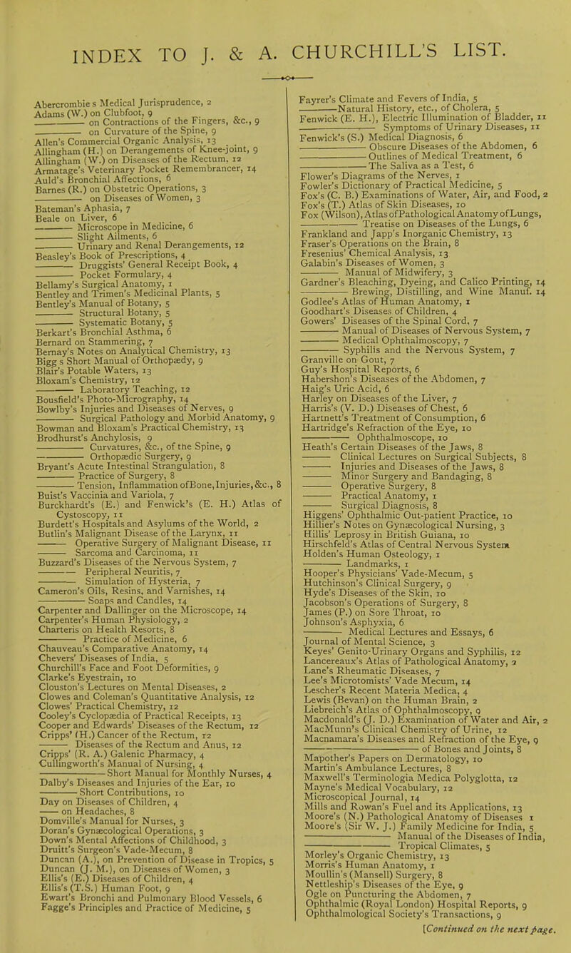 INDEX TO J. & A. CHURCHILL'S LIST. Abercrombie s Medical Jurisprudence, 2 Adams (\V.) on Clubfoot, 9 , , ^. „ on Contractions of the Fingers, &c., 9 on Curvature of the Spine, 9 Allen's Commercial Organic Analysis, 13 AUingham (H.) on Derangements of Knee-joint, 9 Allingham (W.) on Diseases of the Rectum, 12 Armatage's Veterinary Pocket Remembrancer, 14 Auld's Bronchial Affections, 6 Barnes (R.) on Obstetric Operations, 3 on Diseases of Women, 3 Bateman's Aphasia, 7 Beale on Liver, 6 . Microscope in Medicine, 6 Slight Ailments, 6 Urinary and Renal Derangements, 12 Beasley's Book of Prescriptions, 4 Druggists' General Receipt Book, 4 Pocket Formulary, 4 Bellamy's Surgical Anatomy, i Bentley and Trimen's Medicinal Plants, 5 Bentley's Manual of Botany, 5 . Structural Botany, 5 Systematic Botany, 5 Berkart's Bronchial Asthma, 6 Bernard on Stammering, 7 Bemay's Notes on Analytical Chemistry, 13 Bigg s Short Manual of Orthopady, 9 Blair's Potable Waters, 13 Bloxara's Chemistry, 12 — Laboratory Teaching, 12 Bousfield's Photo-Micrography, 14 Bowlby's Injuries and Diseases of Nerves, 9 Surgical Pathology and Morbid Anatomy, 9 Bowman and Bloxam's Practical Chemistry, 13 Brodhurst's Anchylosis, 9 Curvatures, &c., of the Spine, 9 Orthopccdic Surgery, 9 Bryant's Acute Intestinal Strangulation, 8 Practice of Surgery, 8 Tension, InflammationofBone,Injuries,&c., 8 Buist's Vaccinia and Variola, 7 Burckhardt's (E.) and Fenwick's (E. H.) Atlas of Cystoscopy, 11 Burdett's Hospitals and Asylums of the World, 2 Butlin's Malignant Disease of the Larynx, 11 Operative Surgery of Malignant Disease, 11 Sarcoma and Carcinoma, II Buzzard's Diseases of the Nervous System, 7 Peripheral Neuritis, 7 Simulation of Hysteria, 7 Cameron's Oils, Resins, and Varnishes, 14 Soaps and Candles, 14 Carpenter and Dallinger on the Microscope, 14 Carpenter's Human Physiology, 2 Charteris on Health Resorts, 8 Practice of Medicine, 6 Chauveau's Comparative Anatomy, 14 Chevers' Diseases of India, 5 Churchill's Face and Foot Deformities, 9 Clarke's Eyestrain, 10 Clouston's Lectures on Mental Diseases, 2 Clowes and Coleman's Quantitative Analysis, 12 Clowes' Practical Chemistry, 12 Cooley's Cyclopaedia of Practical Receipts, 13 Cooper and Edwards' Diseases of the Rectum, 12 Cripps' fH.) Cancer of the Rectum, 12 Diseases of the Rectum and Anus, 12 Cripps' (R. A.) Galenic Pharmacy, 4 CuUingworth's Manual of Nursing, 4 ; Short Manual for Monthly Nurses, 4 Dalby's Diseases and Injuries of the Ear, 10 Short Contributions, 10 Day on Diseases of Children, 4 on Headaches, 8 Domville's Manual for Nurses, 3 Doran's Gynjecological Operations, 3 Down's Mental Affections of Childhood, 3 Druitt's Surgeon's Vade-Mecum, 8 Duncan (A.), on Prevention of Disease in Tropics, 5 Duncan (J. M.), on Diseases of Women, 3 Ellis's (E.) Diseases of Children, 4 Ellis's (T.S.) Human Foot, 9 Ewart's Bronchi and Pulmonary Blood Vessels, 6 Fagge's Principles and Practice of Medicine, 5 Fayrer's Climate .ind Fevers of India, 5 . -Natural History, etc., of Cholera, 5 Fenwick (E. H.), Electric Illumination of Bladder, 11 Symptoms of Urinary Diseases, 11 Fenwick's (S.) Medical Diagnosis, 6 Obscure Diseases of the Abdomen, 6 Outlines of Medical Treatment, 6 The Saliva as a Test, 6 Flower's Diagrams of the Nerves, i Fowler's Dictionary of Practical Medicine, 5 Fox's (C. B.) Examinations of Water, Air, and Food, 2 Fox's (T.) Atlas of Skin Diseases, 10 Fox (Wilson), Atlas ofPathological Anatomy of Lungs, Treatise on Diseases of the Lungs, 6 Frankland and Japp's Inorganic Chemistry, 13 Eraser's Operations on the Brain, 8 Fresenius' Chemical Analysis, 13 Galabin's Diseases of Women, 3 Manual of Midwifery, 3 Gardner's Bleaching, Dyeing, and Calico Printing, 14 Brewing, Distilling, and Wine Manuf. 14 Godlee's Atlas of Human Anatomy, i Goodhart's Diseases of Children, 4 Gowers' Diseases of the Spinal Cord, 7 Manual of Diseases of Nervous System, 7 Medical Ophthalmoscopy, 7 Syphilis and the Nervous System, 7 Granville on Gout, 7 Guy's Hospital Reports, 6 Habershon's Diseases of the Abdomen, 7 Haig's Uric Acid, 6 Harley on Diseases of the Liver, 7 Harris's (V. D.) Diseases of Chest, 6 Hartnett's Treatment of Consumption, 6 Hartridge's Refraction of the Eye, 10 Ophthalmoscope, 10 Heath's Certain Diseases of the Jaws, 8 Clinical Lectures on Surgical Subjects, 8 Injuries and Diseases of the Jaws, 8 Minor Surgery and Bandaging, 8 Operative Surgery, 8 Practical Anatomy, i Surgical Diagnosis, 8 Higgens' Ophthalmic Out-patient Practice, 10 Hillier's Notes on Gynaecological Nursing, 3 Hillis' Leprosy in British Guiana, 10 Hirschfeld's Atlas of Central Nervous System Holden's Human Osteology, i Landmarks, i Hooper's Physicians' Vade-Mecum, 5 Hutchinson's Clinical Surgery, 9 Hyde's Diseases of the Skin, 10 Jacobson's Operations of Surgery, 8 James (P.) on Sore Throat, lo Johnson's Asphyxia, 6 Medical Lectures and Essays, 6 Journal of Mental Science, 3 Keyes' Genito-Urinary Organs and Syphilis, 12 Lancereaux's Atlas of Pathological Anatomy, a Lane's Rheumatic Diseases, 7 Lee's Microtomists' Vade Mecum, 14 Lescher's Recent Materia Medica, 4 Lewis (Bevan) on the Human Brain, 2 Liebreich's Atlas of Ophthalmoscopy, 0 Macdonald's (J. D.) Examination of Water and Air, 2 MacMunn's Clinical Chemistry of Urine, 12 Macnamara's Diseases and Refraction of the Eye, g of Bones and Joints, 8 Mapother's Papers on Dermatology', 10 Martin's Ambulance Lectures, 8 Maxwell's Terminologia Medica Polyglotta, 12 Mayne's Medical Vocabulary, 12 Microscopical Journal, 14 Mills and Rowan's Fuel and its Applications, 13 Moore's (N.) Pathological Anatomy of Diseases i Moore's (Sir W. J.) Family Medicine for India, 5 Manual of the Diseases of India, Tropical Climates, 5 Morley's Organic Chemistry, 13 Morris's Human Anatomy, i MouUin's (Mansell) Surgery, 8 Nettleship's Diseases of the Eye, 9 Ogle on Puncturing the Abdomen, 7 Ophthalmic (Royal London) Hospital Reports, 9 Ophthalmological Society's Transactions, 9 [Continued on the next page.