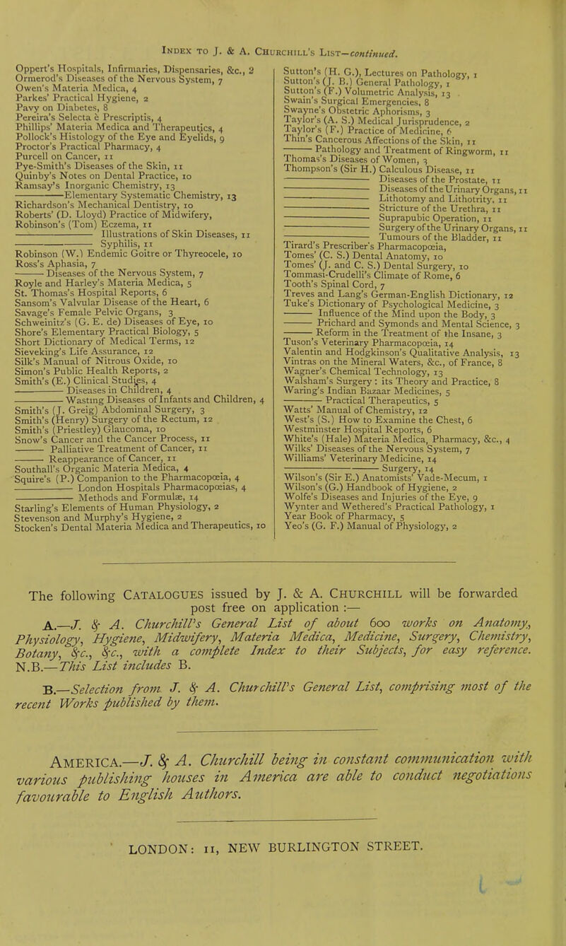 Oppert's Hospitals, Infirmaries, Dispensaries, &c., 2 Ormerod's Diseases of the Nervous System, 7 Owen's Materia Medica, 4 Parkes' Practical Hygiene, 2 Pavy on Diabetes, 8 Pereira's Selecta e Prescriptis, 4 Phillips' Materia Medica and Therapeutics, 4 Pollock's Histology of the Eye and Eyelids, 9 Proctor's Practical Pharmacy, 4 Purcell on Cancer, 11 Pye-Smith's Diseases of the Skin, 11 Quinby's Notes on Dental Practice, 10 Ramsay's Inorganic Chemistry, 13 Elementary Systematic Chemistry, 13 Richardson's Mechanical Dentistry, 10 Roberts' (D. Lloyd) Practice of Midwifery, Robinson's (Tom) Eczema, ii Illustrations of Skin Diseases, 11 Syphilis, 11 Robinson (W.1 Endemic Goitre or Thyreocele, 10 Ross's Aphasia, 7 Diseases of the Nervous System, 7 Royle and Harley's Materia Medica, 5 St. Thomas's Hospital Reports, 6 Sansom's Valvular Disease of the Heart, 6 Savage's Female Pelvic Organs, 3 Schweinitz's (G. E. de) Diseases of Eye, 10 Shore's Elementary Practical Biology, 5 Short Dictionary of Medical Terms, 12 Sieveking's Life Assurance, 12 Silk's Manual of Nitrous Oxide, 10 Simon's Public Health Reports, 2 Smith's (E.) Clinical Studj.es, 4 ■ Diseases in Children, 4 Wasting Diseases of Infants and Children, 4 Smith's (J. Greig) Abdominal Surgery, 3 Smith's (Henry) Surgery of the Rectum, 12 Smith's (Priestley) Glaucoma, 10 Snow's Cancer and the Cancer Process, 11 Palliative Treatment of Cancer, 11 • Reappearance of Cancer, 11 Southall's Organic Materia Medica, 4 Squire's (P.) Companion to the pharmacopoeia, 4 London Hospitals Pharmacopoeias, 4 Methods and Formulze, 14 Starling's Elements of Human Physiology, 2 Stevenson and Murphy's Hygiene, 2 Stocken's Dental Materia Medica and Therapeutics, 10 Sutton's (H. G.), Lectures on Pathology, 1 Sutton's (J. B.) General Pathology, i Sutton's (F.) Volumetric Analysis, 13 Swain's Surgical Emergencies, 8 Swayne's Obstetric Aphorisms, 3 Taylor's (A. S.) Medical J urisprudence, 2 Taylpr's (F.) Practice of Medicine, 6 Thin's Cancerous Affections of the Skin, 11 Pathology and Treatment of Ringworm, 11 Thomas's Diseases of Women, 3 Thompson's (Sir H.) Calculous Disease, 11 — Diseases of the Prostate, II Diseases of the Urinary Organs, 11 Lithotomy and Lithotrity, 11 Stricture of the Urethra, ii Suprapubic Operation, 11 Surgery ofthe Urinary Organs, II — — Tumours of the Bladder, 11 Tirard's Prescriber's Pharmacopoeia, Tomes' (C. S.) Dental Anatomy, 10 Tomes' (_J. and C. S.) Dental Surgery, 10 Tommasi-Crudelli's Climate of Rome, 6 Tooth's Spinal Cord, 7 Treves and Lang's German-English Dictionary, 12 Tuke's Dictionary of Psychological Medicine, 3 Influence ofthe Mind upon the Body, 3 Prichard and Symonds and Mental Science, 3 Reform in the Treatment of the Insane, 3 Tuson's Veterinary Pharmacopoeia, 14 Valentin and Hodgkinson's Qualitative Analysis, 13 Vintras on the Mineral Waters, &c., of France, 8 Wagner's Chemical Technology, 13 Walsham's Surgery : its Theory and Practice, 8 Waring's Indian Bazaar Medicines, 5 Practical Therapeutics, 5 Watts' Manual of Chemistry, 12 West's (S.) How to Examine the Chest, 6 Westminster Hospital Reports, 6 White's (Hale) Materia Medica, Pharmacy, &c., 4 Wilks' Diseases of the Nervous System, 7 Williams' Veterinary Medicine, 14 Surgery, 14 Wilson's (Sir E.) Anatomists' Vade-Mecum, i Wilson's (G.) Handbook of Hygiene, 2 Wolfe's Diseases and Injuries of the Eye, 9 Wynter and Wethered's Practical Pathology, i Year Book of Pharmacy, 5 Yeo's (G. F.) Manual of Physiology, 2 The following CATALOGUES issued by J. & A. Churchill will be forwarded post free on application :— —J. ^ A. ChurchilPs General List of about 600 works on Anatomy,^ Physiology., Hygiene, Midwifery., Materia Medica., Medicine., Surgery, Chemistry, Botany, S,-c., ^-c, with a complete Index to their Subjects, for easy refere7ice. N.B.— This List includes B. B. Selection from J. ^- A. ChurchilPs General List, comprising most of the recent Works published by them. America.—J. ^ A. Churchill being in constant communication with various publishing houses in America are able to conduct negotiations favourable to English Authors. LONDON: 11, NEW BURLINGTON STREET.