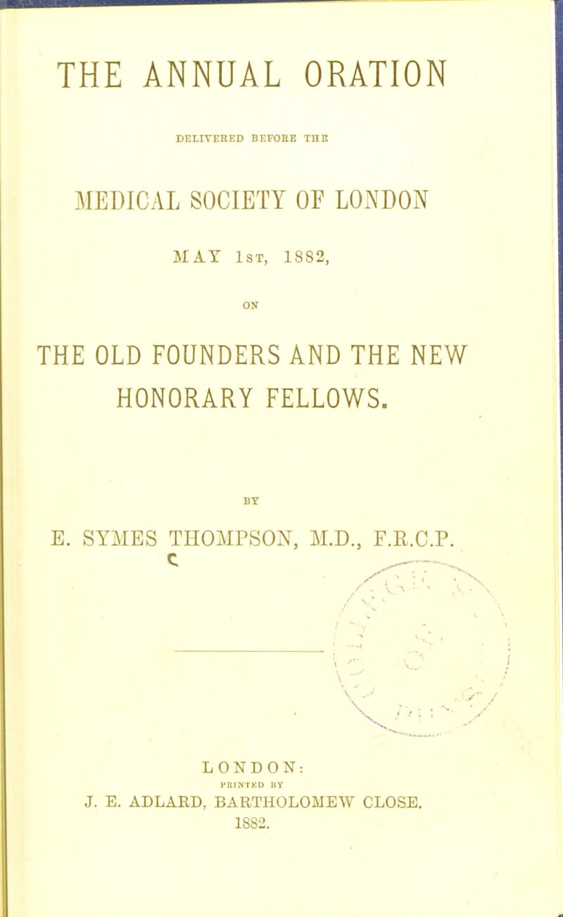 THE ANNUAL ORATION DELIVEHED BEFOHE THE MEDICAL SOCIETY OF LONDON MAY 1st, 1882, ON THE OLD FOUNDERS AND THE NEW HONORARY FELLOWS. BY E. SYMES THOMPSON, M.D., F.R.C.P. LONDON: PRrNTKD IIY J. E. ADLARD, BARTHOLOMEW CLOSE.