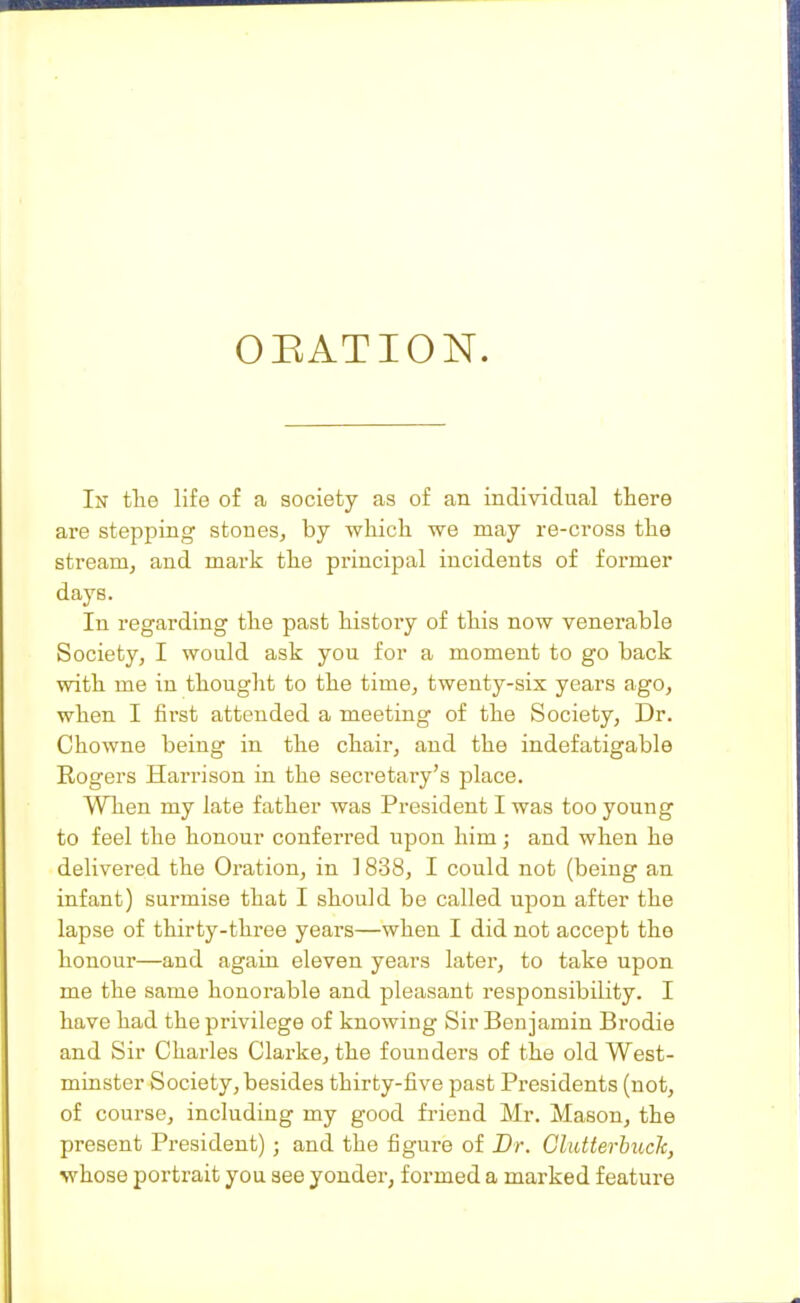 OEATION. In tlie life of a society as of an individual there are stepping stones, by which we may re-cross the stream, and mark the pi-incipal incidents of former days. In regarding the past history of this now venerable Society, I would ask you for a moment to go back with me in thought to the time, twenty-six years ago, when I first attended a meeting of the Society, Dr. Chowne being in the chair, and the indefatigable Rogers Harrison in the secretary's place. When my late father was President I was too young to feel the honour conferred upon him j and when he delivered the Oration, in 1838, I could not (being an infant) surmise that I should be called upon after the lapse of thirty-three years—when I did not accept the honour—and again eleven years later, to take upon me the same honorable and pleasant responsibility. I have had the privilege of knowing Sir Benjamin Brodie and Sir Charles Clarke, the founders of the old West- minster Society, besides thirty-five past Presidents (not, of course, including my good friend Mr. Mason, the present President) ; and the figure of Br. Glutterhuck, whose portrait you see yonder, formed a marked feature