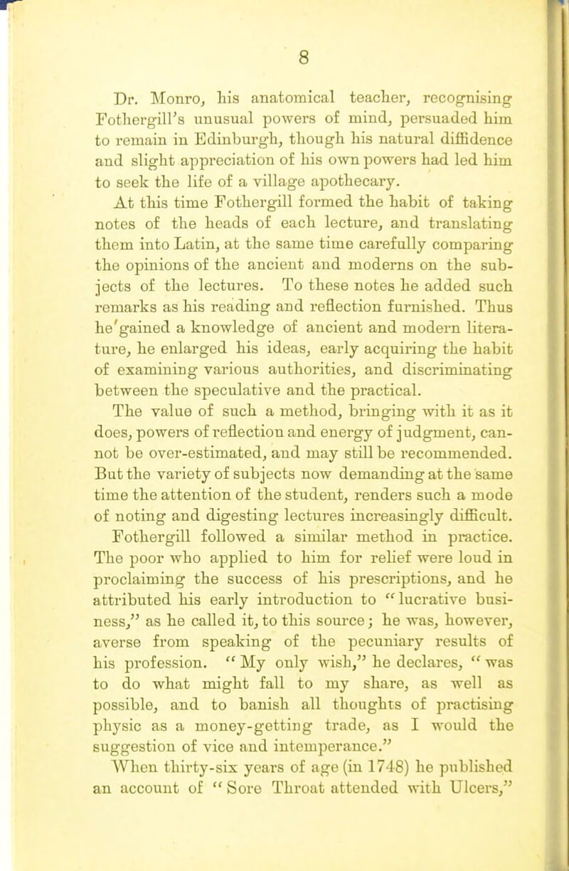 Dr. MonrOj Ms anatomical teaclier, recognising Fotliergiirs unusual powers of mind, persuaded him to remain in Edinburgh, though his natural diffidence and slight appreciation of his own powers had led him to seek the life of a village apothecary. At this time Fothergill formed the habit of taking notes of the heads of each lecture, and translating them into Latin, at the same time carefully comparing the opinions of the ancient and moderns on the sub- jects of the lectures. To these notes he added such remarks as his reading and reflection furnished. Thus he'gained a knowledge of ancient and modern litera- ture, he enlarged his ideas, early acquiring the habit of examining various authorities, and discriminating between the speculative and the practical. The value of such a method, bringing with it as it does, powers of reflection and energy of judgment, can- not be over-estimated, and may still be recommended. But the variety of subjects now demanding at the same time the attention of the student, renders such a mode of noting and digesting lectures increasingly difficult. Fothergill followed a similar method in practice. The poor who applied to him for relief were loud in proclaiming the success of his prescriptions, and he attributed his early introduction to lucrative busi- ness, as he called it, to this source; he was, however, averse from speaking of the pecuniary results of his profession.  My only wish, he declares,  was to do what might fall to my share, as well as possible, and to banish all thoughts of practising phj'sic as a money-getting trade, as I would the suggestion of vice and intemperance. When tliii'ty-six years of age (in 1748) he published an account of  Sore Throat attended with Ulcers,