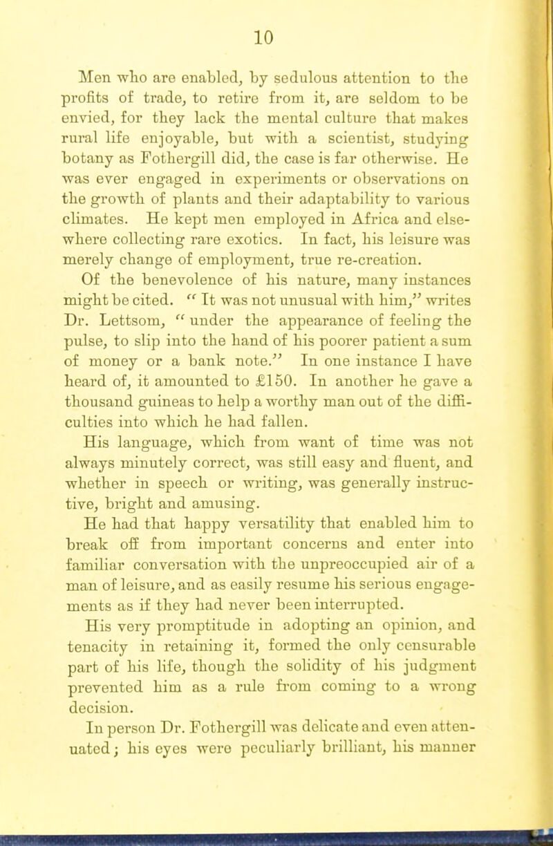 Men wlio are enabled, by sedulous attention to the profits of trade, to retire from it, are seldom to be envied, for they lack the mental culture tliat makes rural life enjoyable, but with a scientist, studying botany as Fothergill did, the case is far otherwise. He was ever engaged in experiments or observations on the growth of plants and their adaptability to various climates. He kept men employed in Africa and else- where collecting rare exotics. In fact, his leisure was merely change of employment, true re-creation. Of the benevolence of his nature, many instances might be cited.  Tt was not unusual with him, writes Dr. Lettsom,  under the appearance of feeling the pulse, to slip into the hand of his poorer patient a sum of money or a bank note. In one instance I have heard of, it amounted to £150. In another he gave a thousand guineas to help a worthy man out of the diffi- culties into which he had fallen. His language, which from want of time was not always minutely correct, was still easy and fluent, and whether in speech or writing, was generally instruc- tive, bright and amusing. He had that happy versatility that enabled him to break off from important concerns and enter into familiar conversation with the unpreoccupied air of a man of leisure, and as easily resume his serious engage- ments as if they had never been interrupted. His very promptitude in adopting an opinion, and tenacity in retaining it, formed the only censurable part of his life, though the solidity of his judgment prevented him as a rule fi-om coming to a wrong decision. In person Dr. Fothergill was delicate and even atten- uated ; his eyes were peculiarly brilliant, his manner
