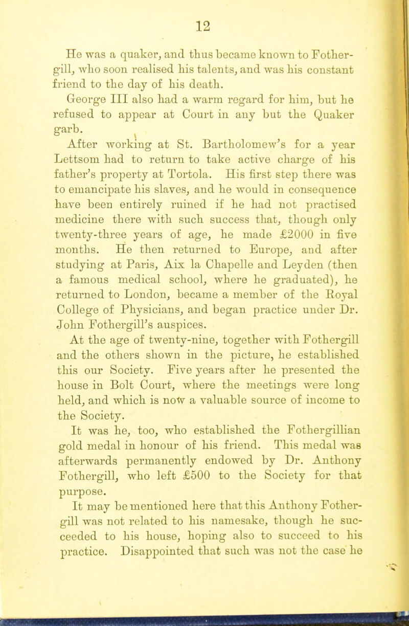 He was a quaker, and tlius became known to Fother- gill^ wlio soon realised liis talents, and was liis constant friend to tlie day of his death. George III also liad a warm regard for him, but lie refused to appear at Court in any but the Quaker garb. After working at St. Bartholomew's for a year Lettsom had to return to take active charge of his father's property at Tortola. His first step there was to emancipate his slaves, and he would in consequence have been entirely ruined if he had not practised medicine there with such success that, though only twenty-three years of age, he made £2000 in five months. He then returned to Europe, and after studying at Paris, Aix la Ohapelle and Leyden (then a famous medical school, where he graduated), he returned to London, became a member of the Royal College of Physicians, and began practice under Dr. John Fothergill's auspices. At the age of twenty-nine, together with Fothergill and the others shown in the picture, he established this our Society. Five years after he presented the house in Bolt Court, whei-e the meetings were long held, and which is noW a valuable source of income to the Society. It was he, too, who established the Fothergillian gold medal in honour of his friend. This medal was afterwards permanently endowed by Dr. Anthony Fothergill, who left £500 to the Society for that purpose. It may be mentioned here that this Anthony Fother- gill was not related to his namesake, though he suc- ceeded to his house, hoping also to succeed to his practice. Disappointed that such was not the case he