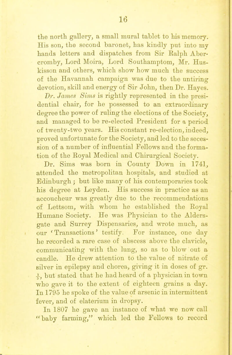 the noi'tli gallery, a small mural tablet to his memory. His son, the second baronet, has kindly put into my hands letters and dispatches from Sir Ealph Aber- cromby, Lord Moira, Lord Southamptom, Mr. Hus- kisson and others, which show how much the success of the Havannah campaign was due to the untiring devotion, skill and energy of Sir John, then Dr. Hayes. Dr. James Sims is rightly represented in the presi- dential chair, for he possessed to an extraordinary degree the power of ruling the elections of the Society, and managed to be re-elected President for a period of twenty-two years. His constant re-election, indeed, proved unfortunate for the Society, and led to the seces- sion of a number of influential Fellows and the forma- tion of the Royal Medical and Chirurgical Society. Dr. Sims was born in County Down in 1741, attended the metropolitan hospitals, and studied at Edinburgh ; but like many of his contemporaries took his degree at Leyden. His success in practice as an accoucheur was greatly due to the recommendations of Lettsom, with whom he established the Eoyal Humane Society. He was Physician to the Alders- gate and Surrey Dispensaries, and wrote much, as our 'Transactions' testify. For instance, one day he recorded a rare case of abscess above the clavicle, communicating with the lung, so as to blow out a candle. He drew attention to the value of nitrate of silver in epilepsy and chorea, giving it in doses of gr. -f, but stated that he had heard of a physician in town who gave it to the extent of eighteen grains a day. In 1795 he spoke of the value of arsenic in intermittent fever, and of elaterium in dropsy. In 1807 he gave an instance of what we now call baby farming, which led the FeUows to record