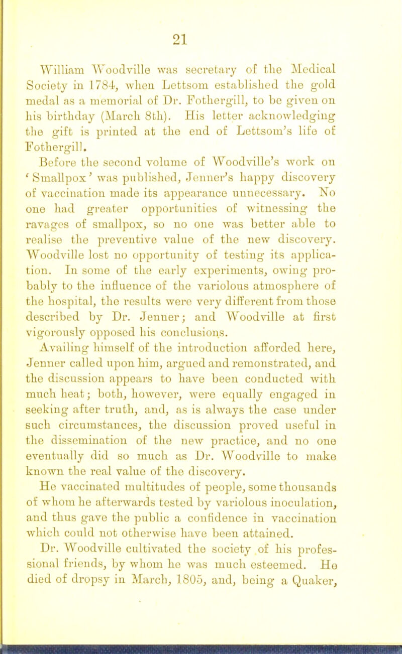 William Woodville was secretaiy o£ tlie Medical Society in 1784, when Lettsom established the gold medal as a memorial of Dr. Fothergill, to be given on his birthday (March 8th). His letter acknowledging the gift is printed at the end of Lettsom's life of Fothergill. Before the second volume of Woodville's Avork on ' Smallpox' was published, Jeuner's happy discovery of vaccination made its appearance unnecessary. No one had greater opportunities of witnessing- the ravages of smallpox, so no one was better able to realise the preventive value of the new discovery. Woodville lost no opportunity of testing its applica- tion. In some of the early experiments, owing pro- bably to the influence of the vai'iolous atmosphere of the hospital, the results were very different from those described by Dr. Jeuner; and Woodville at first vigorously opposed his conclusions. Availing himself of the introduction afforded here, Jenner called upon him, argued and remonstrated, and the discussion appears to have been conducted with much heat; both, however, were equally engaged in seeking after truth, and, as is always the case under such circumstances, the discussion proved useful in the dissemination of the new practice, and no one eventually did so much as Dr. Woodville to make known the real value of the discovery. He vaccinated multitudes of peojDle, some thousands of whom he afterwards tested by variolous inoculation, and thus gave the public a confidence in vaccination which could not otherwise have been attained. Dr. Woodville cultivated the society of his profes- sional friends, by whom he was much esteemed. He died of dropsy in March, 1805, and, being a Quaker,