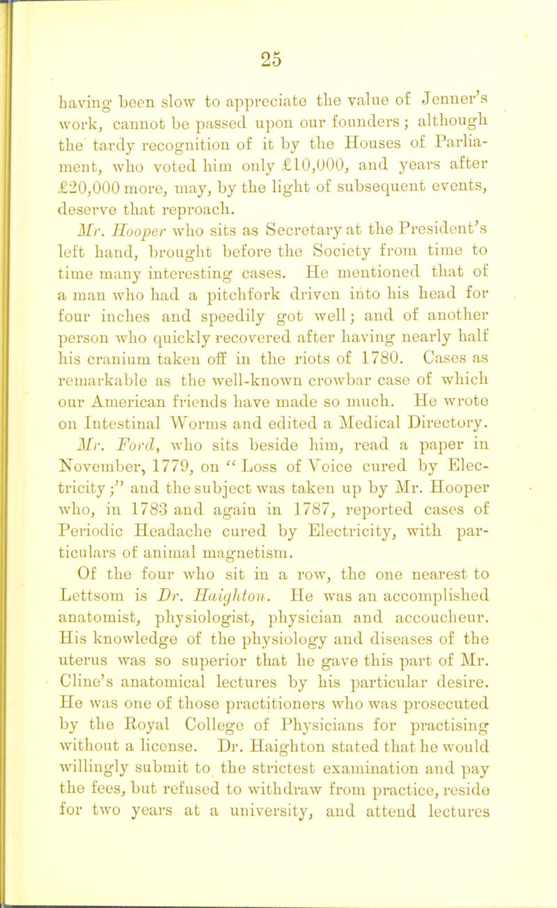 having been slow to appreciate the value of Jcnner's work^ caunot be passed upon our foniiders; althougli the' tardy recognition of it by the Houses of Parlia- ment, who voted him only £10,000, and years after £20,000 more, may, by the light of subsequent events, deserve that reproach. Mr. Hooper who sits as Secretary at the President's left hand, brought before the Society from time to time many interesting cases. He mentioned that of a man who had a pitchfork driven into his head for four inches and speedily got well; and of another person who quickly recovered after having nearly half his cranium taken off in the riots of 1780. Cases as remarkable as the well-known crowbar case of whicli our American friends have made so much. Ho wrote on Intestinal Worms and edited a Medical Directory. Mr. Ford, who sits beside him, read a paper in November, 1779, on ''Loss of Voice cured by Elec- tricity ; and the subject was taken up by Mr. Hooper who, in 1783 and again in 1787, reported cases of Periodic Headache cured by Electricity, with par- ticulars of animal magnetism. Of the four who sit in a row, the one nearest to Lettsom is Dr. Haigldon. He was an accomplished anatomist, physiologist, physician and accoucheur. His knowledge of the physiology and diseases of the uterus was so superior that he gave this part of Mr. Cline's anatomical lectures by his particular desire. He was one of those practitioners who was prosecuted by the Eoyal College of Physicians for practising without a license. Dr. Haighton stated that ho would willingly submit to the strictest examination and pay the fees, but refused to withdraw from practice, reside for two years at a university, and attend lectures