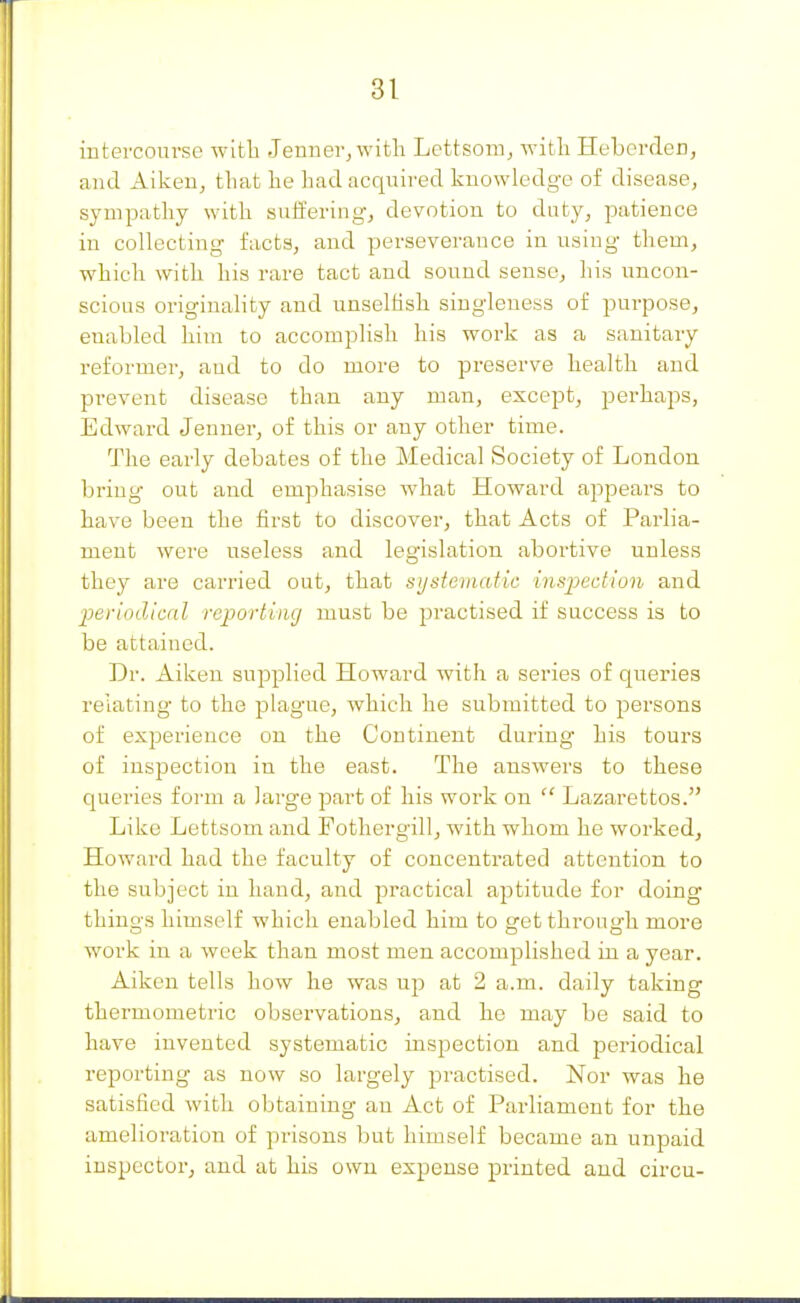 iutercom-sc witli .Tenner, with Lettsom, with HebercTen, and Aiken, that he had acquired knowledge of disease, sympathy with suiiering, devotion to duty, patience in collecting facts, and perseverance in using them, which with his rare tact and sound sense, his uncon- scious originality and unselhsh singleness of purpose, enabled him to accomplish his work as a sanitary reformer, and to do more to preserve health and pi-event disease than any man, except, perhaps, Edward Jenner, of this or any other time. The early debates of the Medical Society of London bring out and emphasise what Howard appears to have been the first to discover, that Acts of Parlia- ment were useless and legislation abortive unless they are carried out, that systematic inspedion and periodicnl reporting must be practised if success is to be attained. Dr. Aiken supplied Howard with a series of queries relating to the plague, which he submitted to persons of experience on the Continent during his tours of inspection in the east. The answers to these queries form a large part of his work on  Lazarettos. Like Lettsom and Fothergill, with whom he worked, Howard had the faculty of concentrated attention to the subject in hand, and practical aptitude for doing things himself which enabled him to get through more work in a week than most men accomplished in a year. Aiken tells how he was up at 2 a.m. daily taking thermometric observations, and he may be said to have invented systematic inspection and periodical reporting as now so largely practised. Nor was he satisfied with obtaining an Act of Parliament for the amelioration of prisons but himself became an unpaid inspectorj and at his own expense printed and circu-