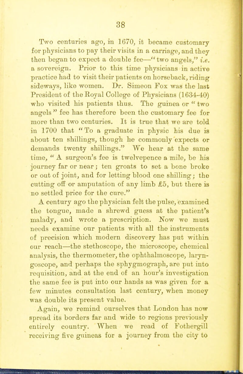 Two centuries ngo, in 1670, it became customary for physicians to pay their visits in a carriage, and they then began to expect a double fee— two angels/' i.e. a sovereign. Prior to this time physicians in active practice had to visit their patients on horseback, riding sideways, like women. Dr. Simeon Fox was the last President of the Royal College of Physicians (1634-40) who visited his patients thus. The guinea or  two angels  fee has therefore been the customary fee for more than two centuries. It is true that we are told in 1700 that To a graduate in physic his due is about ten shillings, though he commonly expects or demands twenty shillings. We hear at the same time,  A surgeon's fee is twelvepence a mile, be his journey far or near; ten groats to set a bone broke or out of joint, and for letting blood one shilling; the cutting oii or amputation of any limb £5, but there is no settled price for the cure. A century ago the physician felt the pulse, examined the tongue, made a shrewd guess at the patient's malady, and wrote a prescription. Now we must needs examine our patients with all the instruments of precision which modern discovery has put within our reach—the stethoscope, the microscope, chemical analysis, the thermometer, the ophthalmoscope, laryn- goscope, and perhaps the sphygmograph, are put into requisition, and at the end of an hour's investigation the same fee is put into our hands as was given for a few minutes consultation last century, when money was double its present value. Again, we remind ourselves that London has now spread its borders far and wide to regions previously entirely country. When we read of Fothergill receiving five guineas for a journey from the city to