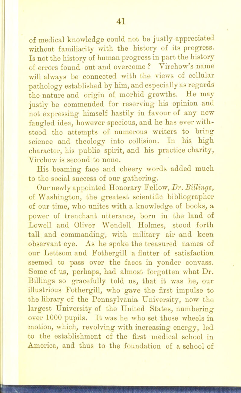of medical knowledge could not be justly appreciated without familiarity with the history of its progress. Is not the history of human progress in part the history of errors found out and overcome ? Virchow's name will always be connected with the views of cellular pathology established by him, and especially as regards the nature and origin of morbid growths. He may justly be commended for reserving liis opinion and not expressing himself hastily in favour of any new fangled idea, however specious, and he has ever with- stood the attempts of numerous writers to bring science and theology into collision. In his high character, his public spirit, and his practice charity, Virchow is second to none. His beaming face and cheery words added much to the social success of our gathering. Our newly appointed Honorary Fellow, Dr. Billings, of Washington, the greatest scientific bibliographer of our time, who unites with a knowledge of books, a power of trenchant utterance, born in the land of Lowell and Oliver Wendell Holmes, stood forth tall and commanding, with military air and keen observant eye. As he spoke the treasured names of our Lettsom and Fothergill a flutter of satisfaction seemed to pass over the faces in yonder convass. Some of us, perhaps, had almost forgotten what Dr. Billings so gracefully told us, that it was he, our illustrious Fothergill, who gave the first impulse to the library of the Pennsylvania University, now the largest University of the United States, numbering over 1000 pupils. It was he who set those wheels in motion, which, revolving with increasing energy, led to the establishment of the first medical school in America, and thus to the foundation of a school of