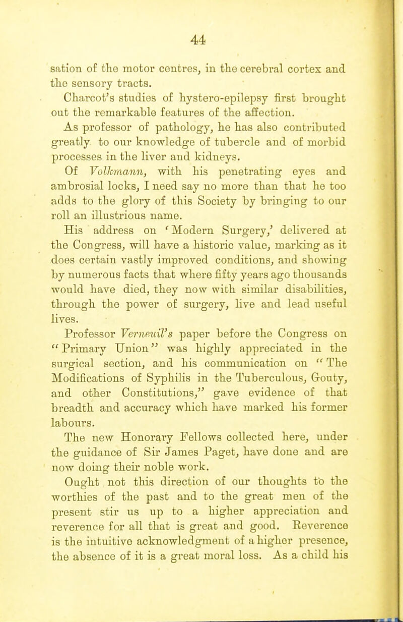 sation of tlie motor centres, in the cerebral cortex and tlie sensory tracts. Charcot's studies of hystero-epilepsy first brought out the remarkable features of the affection. As professor of pathology, he has also contributed greatly to our knowledge of tubercle and of morbid processes in the liver and kidneys. Of Volkmann, with his penetrating eyes and ambrosial locks, I need say no more than that he too adds to the glory of this Society by bi'inging to our roll an illustrious name. His address on ' Modern Surgery/ delivered at the Congress, will have a historic value, marking as it does certain vastly improved conditions, and showing by numerous facts that where fifty years ago thousands would have died, they now with similar disabilities, through the power of surgery, live and lead useful lives. Professor Verneuil's paper before the Congress on  Primary Union was highly appreciated in the surgical section, and his communication on  The Modifications of Syphilis in the Tuberculous, Gouty, and other Constitutions, gave evidence of that breadth and accuracy which have marked his former labours. The new Honorary Fellows collected here, under the guidance of Sir James Paget, have done and are now doing their noble work. Ought not this direction of our thoughts to the worthies of the past and to the great men of the present stir us up to a higher appreciation and reverence for all that is great and good. Reverence is the intuitive acknowledgment of a higher presence, the absence of it is a great moral loss. As a child his