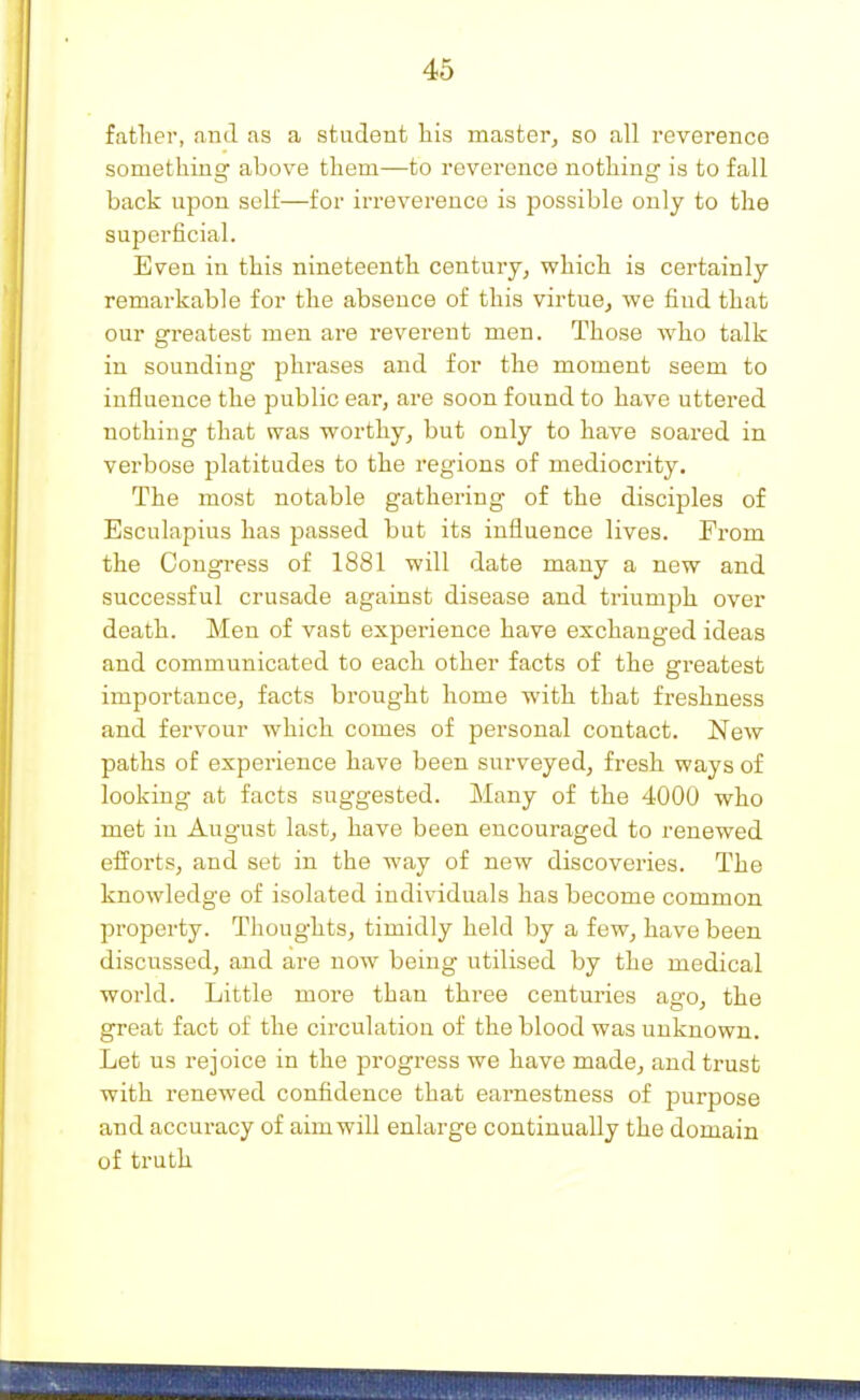 father, and as a student his master, so all reverence something above them—to reverence nothing is to fall back upon self—for irreverence is possible only to the superficial. Even in this nineteenth centuiy, which is certainly remarkable for the absence of this virtue, we find that our greatest men are reverent men. Those who talk in sounding phrases and for the moment seem to influence the public ear, are soon found to have uttered nothing that was worthy, but only to have soared in verbose platitudes to the regions of mediocrity. The most notable gathering of the disciples of Esculapius has passed but its influence lives. From the Congress of 1881 will date many a new and successful crusade against disease and triumph over death. Men of vast experience have exchanged ideas and communicated to each other facts of the greatest importance, facts brought home with that freshness and fervour which comes of personal contact. New paths of experience have been surveyed, fi-esh ways of looking at facts suggested. Many of the 4000 who met in August last, have been encouraged to renewed eiforts, and set in the way of new discoveries. The knowledge of isolated individuals has become common property. Thoughts, timidly held by a few, have been discussed, and are now being utilised by the medical world. Little more than three centuries ago, the great fact of the circulation of the blood was unknown. Let us rejoice in the progress we have made, and trust with renewed confidence that earnestness of purpose and accuracy of aim will enlarge continually the domain of truth
