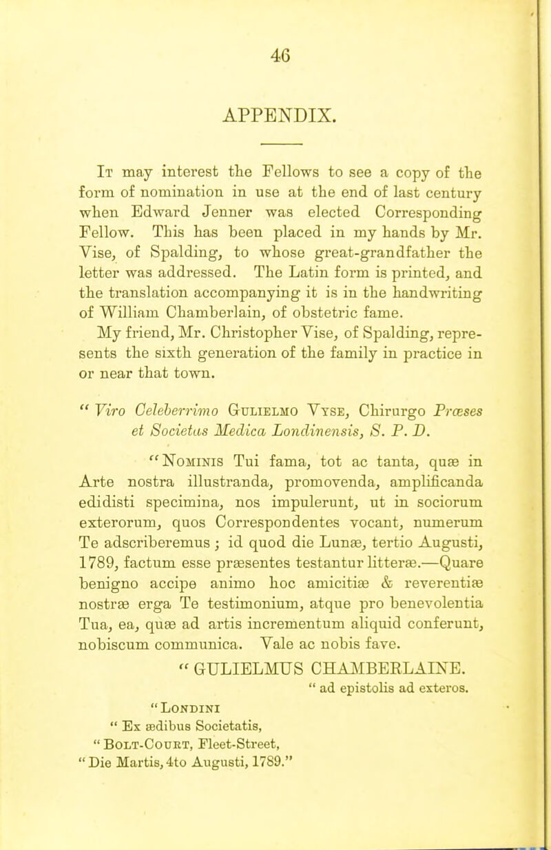 APPENDIX. It may interest the Fellows to see a copy of tlie form of nomination in use at the end of last century when Edward Jenner was elected Corresponding Fellow. This has been placed in my hands by Mr. Vise, of Spalding, to whose great-grandfather the letter was addressed. The Latin form is printed, and the translation accompanying it is in the handwriting of William Chamberlain, of obstetric fame. My friend, Mr. Christopher Vise, of Spalding, repre- sents the sixth generation of the family in practice in or near that town.  Viro Celeherrimo GtULIELMO Vyse, Chirargo Prceses et Societas Medica Londinensis, S. P. D. •■'NoMiNis Tui fama, tot ac tanta, quae in Arte nostra illustranda, promovenda, amplificanda edidisti specimina, nos impulerunt, ut in sociorum exterorum, quos Correspondentes vocant, numerum Te adscriberemus ; id quod die Lunse, tertio Augusti, 1789, factum esse prsesentes testantur litteree.—Quare benigno accipe animo hoc amicitite & reverentiae nostras erga Te testimonium, atque pro benevolentia Tua, ea, quae ad ai-tis incrementum aliquid conferunt, nobiscum communica. Vale ac nobis fave.  GULIELMUS CHAMBEELAI]!^E.  ad epistolis ad extei'os.  LONDINI  Ex BBdibus Societatis,  BoLT-CouET, Fleet-Street, Die Martis,4to Augusti, 1789.