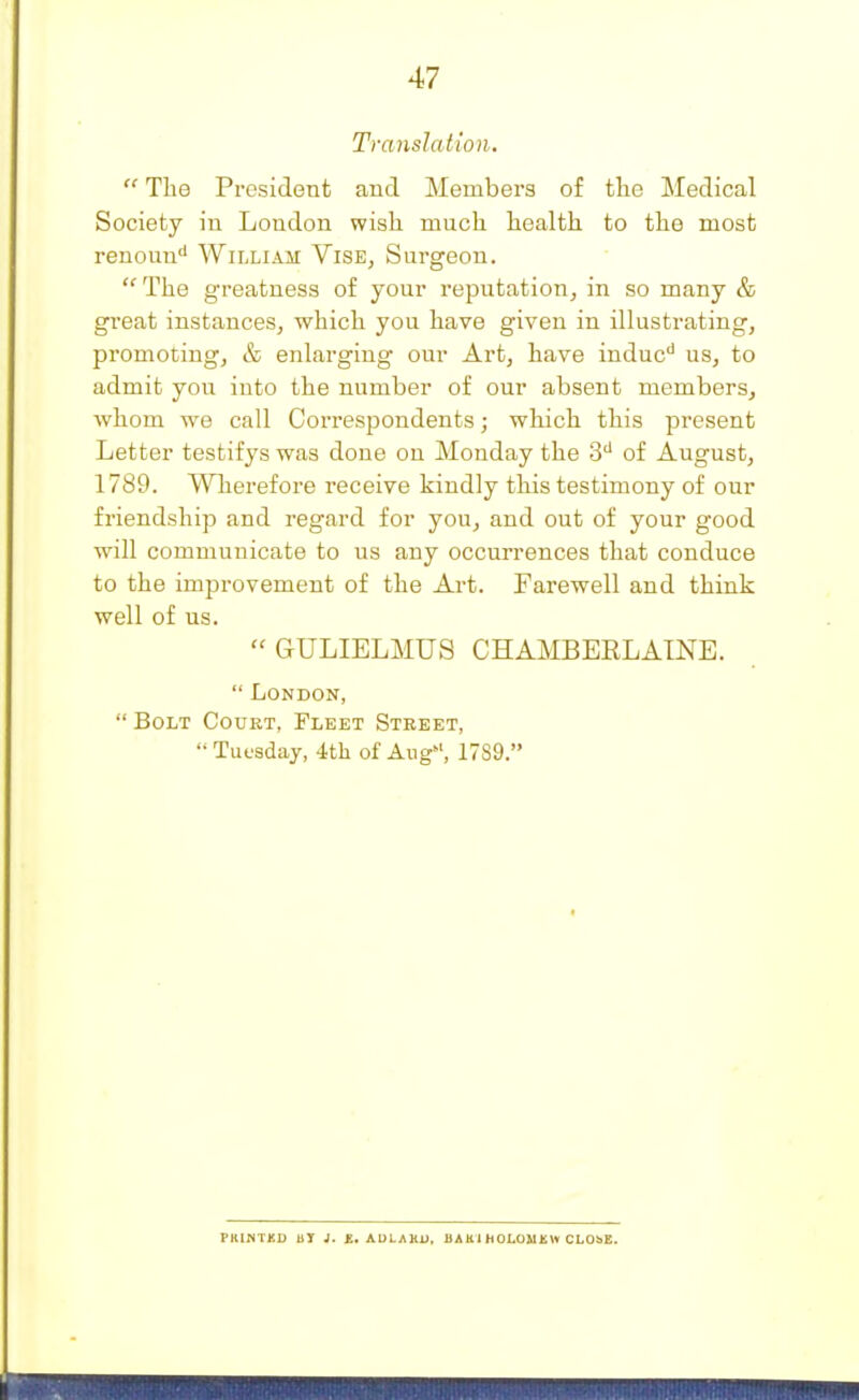 Translation.  The President and Members of the Medical Society in London wish much health to the most renoun William Vise, Surgeon. The greatness of your reputation, in so many & great instances, which you have given in illustrating, promoting, & enlarging our Art, have indue'' us, to admit you into the number of our absent members, whom we call CorresjDondents; which this present Letter testifys was done on Monday the 3'' of August, 1789. Wherefore receive kindly this testimony of our friendship and regard for you, and out of your good will communicate to us any occurrences that conduce to the improvement of the Art. Farewell and think well of us. GULIELMUS CHAMBEELATNE.  London,  Bolt Court, Fleet Street, Tuesday, 4th of Aug, 1789. PRINTED BY J. £. AULAKU. HAKl HOLOMKW CLOSE.