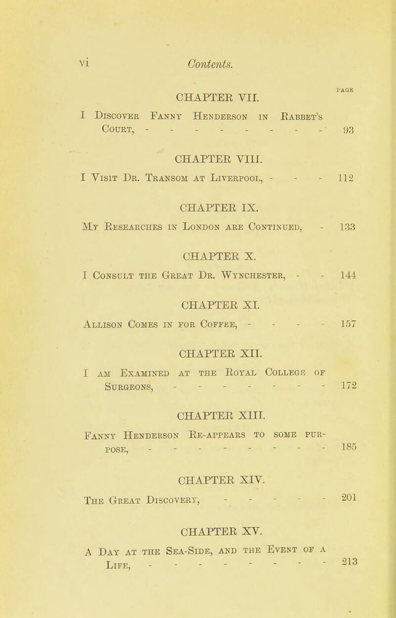 CHAPTER VII. I Discover Fanny Henderson in Eabbet's Court, - - - - - - - - 93 CHAPTER VIII. I Visit Dr. Transom at Liverpool, - - - 112 CHAPTER IX. My Researches in London are Continued, - 133 CHAPTER X. 1 Consult the Great Dr. Wynchester, - - 144 CHAPTER XI. Allison Comes in for Coffee, - - - - 157 CHAPTER XII. I am Examined at the Royal Collegr of Surgeons, ------- 172 CHAPTER XIII. Fanny Henderson Re-appears to some pur- pose, - - - - - - - - 185 CHAPTER XIV. The Great Discovery, ----- 201 CHAPTER XV. A Day at the Sea-Side, and the Event of a Life, -------- 213