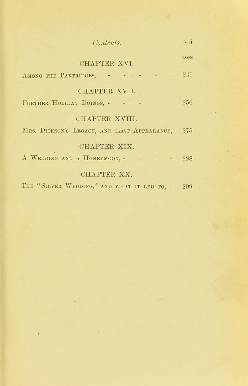 I'AGK CHAPTER XVI. Amoxg the Partridges, ----- 241 CHAPTER XVII. Further Holiday Doings, ----- 25(5 CHAPTER XVIII. Mrs. Dickson's Legacy, and Last Appearance, 275 CHAPTER XIX. A. Wedding and a Honeymoon, - - - - ^88 CHAPTER XX. The Silver Wedding, and what it led to, - 299