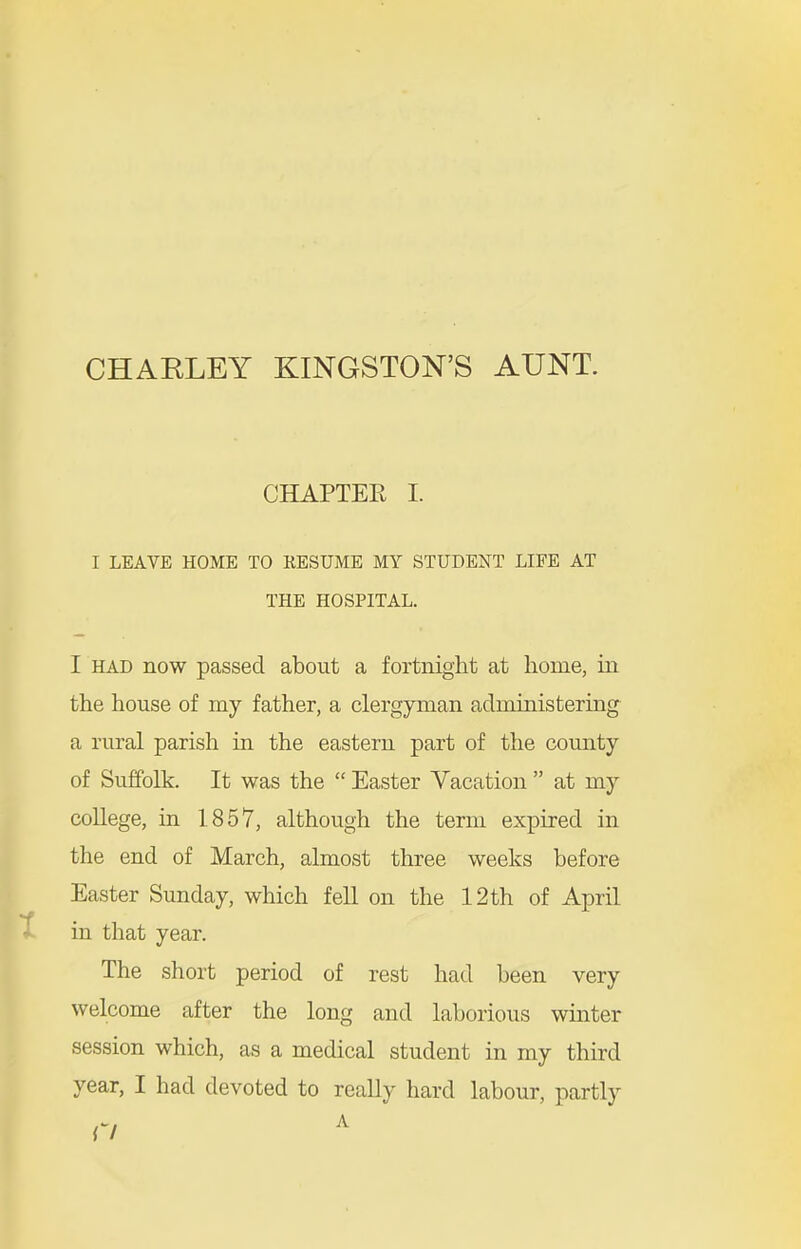 CHAPTEE I. I LEAVE HOME TO KESUME MY STUDENT LIFE AT THE HOSPITAL. I HAD now passed about a fortnight at home, in the house of my father, a clergyman administering a rural parish in the eastern part of the county of Suffolk. It was the  Easter Vacation  at my coUege, in 1857, although the term expired in the end of March, almost three weeks before Easter Sunday, which fell on the 12 th of April in that year. The short period of rest had been very welcome after the long and laborious winter session which, as a medical student in my third