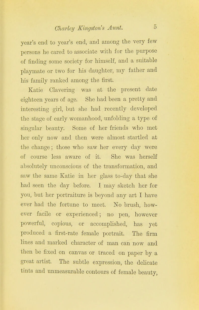 year's end to year's end, and among the very few persons he cared to associate with for the purpose of finding some society for himself, and a suitable playmate or two for his daughter, my father and his family ranked among the first. Katie Clavering was at the present date eighteen years of age. She had been a pretty and interesting girl, but she had recently developed the stage of early womanhood, unfolding a type of singular beauty. Some of her friends who met her only now and bhen were almost startled at the change; those who saw her every day were of course less aware of it. She was herself absolutely unconscious of the transformation, and saw the same Katie in her glass to-day that she had seen the day before. I may sketch her for you, but her portraiture is beyond any art I have ever had the fortune to meet. No brush, how- ever facile or experienced; no pen, however powerful, copious, or accomplished, has yet produced a first-rate female portrait. The firm lines and marked character of man can now and then be fixed on canvas or traced on paper by a great artist. The subtle expression, the delicate tints and unmeasurable contours of female beauty,