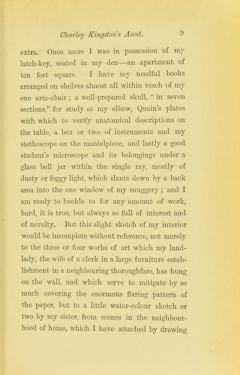 extra. Once more I was in possession of my latch-key, seated in my den—an apartment of ten feet square. I have my needful books arranged on shelves almost all within reach of my one arm-chair ; a well-prepared skull,  in seven sections, for study at my elbow, Quain's plates with which to verify anatomical descriptions on the table, a box or two of instruments and my stethoscope on the mantelpiece, and lastly a good student's microscope and its belongings under a glass bell jar within the single ray, mostly of dusty or foggy light, which slants down by a back area into the one window of my snuggery ; and I am ready to buckle to for any amount of work, hard, it is true, but always so full of interest and of novelty. But this slight sketch of my interior would be incomplete without reference, not merely to the three or four works of art which my land- lady, the wife of a clerk in a large fra-niture estab- lishment in a neighbouring thoroughfare, has hung on the wall, and which serve to mitigate by so much covering the enormous flaring pattern of the paper, but to a little water-colour sketch or two by my sister, from scenes in the neighbour- hood of home, which I have attached by drawing