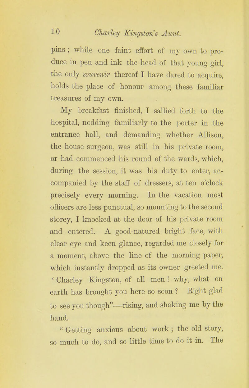 pins ; while one faint effort of my own to pro- duce in pen and ink the head of that young girl, the only souvenir thereof I have dared to acquire, holds the place of honour among these familiar treasures of my own. My breakfast finished, I sallied forth to the hospital, nodding familiarly to the porter in the entrance hall, and demandmg whether Allison, the house surgeon, was still in his private room, or had conunenced his round of the wards, which, during the session, it was his duty to enter, ac- companied by the staff of dressers, at ten o'clock precisely every morning. In the vacation most ofl&cers are less punctual, so mounting to the second storey, I knocked at the door of his private room and entered. A good-natured bright face, with clear eye and keen glance, regarded me closely for a moment, above the line of the morning paper, which instantly dropped as its owner greeted me. ' Charley Kingston, of all men ! why, what on earth has brought you here so soon ? Eight glad to see you though—rising, and shaking me by the hand.  Getting anxious about work ; the old story, so much to do, and so little tune to do it in. The