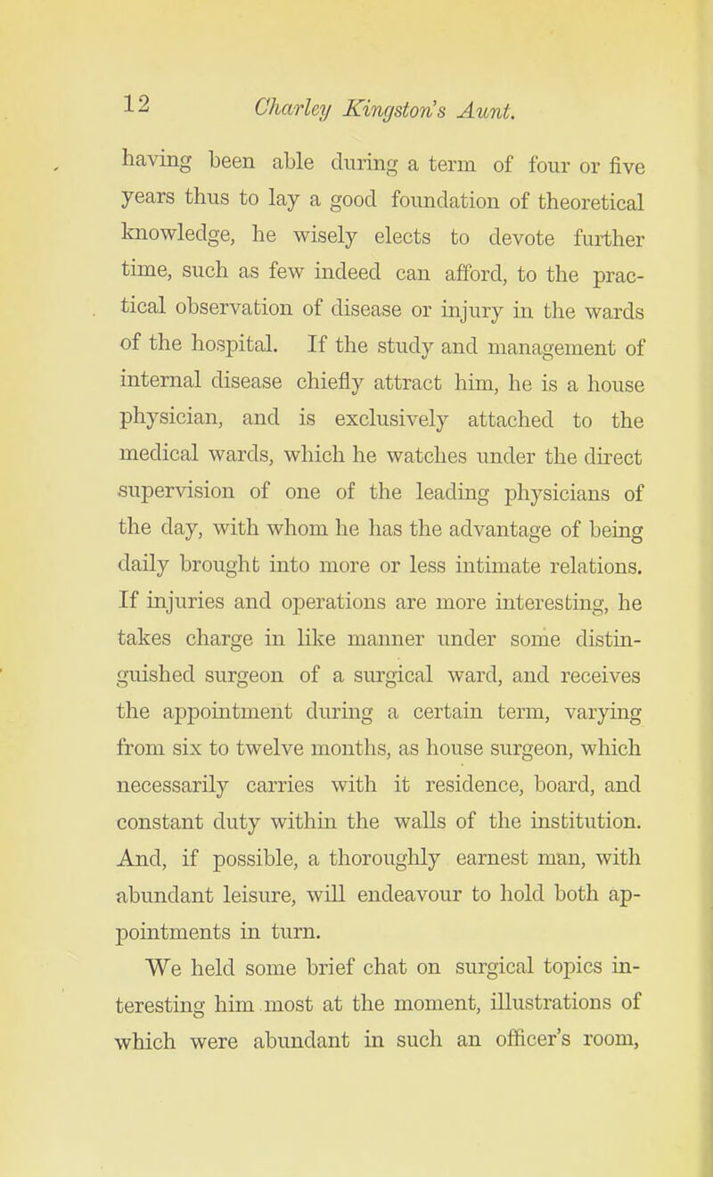 having been able during a term of four or five years thus to lay a good foundation of theoretical knowledge, he wisely elects to devote further time, such as few indeed can afford, to the prac- tical observation of disease or injury in the wards of the hospital. If the study and management of internal disease chiefly attract him, he is a house physician, and is exclusively attached to the medical wards, which he watches under the direct supervision of one of the leading physicians of the day, with whom he has the advantage of being daily brought mto more or less intimate relations. If injuries and operations are more interesting, he takes charge in like manner under some distin- guished surgeon of a surgical ward, and receives the appointment during a certain term, varying from six to twelve months, as house surgeon, which necessarily carries with it residence, board, and constant duty within the walls of the institution. And, if possible, a thoroughly earnest man, with abundant leisure, will endeavour to hold both ap- pointments in turn. We held some brief chat on surgical topics in- teresting him most at the moment, illustrations of which were abundant in such an officer's room,