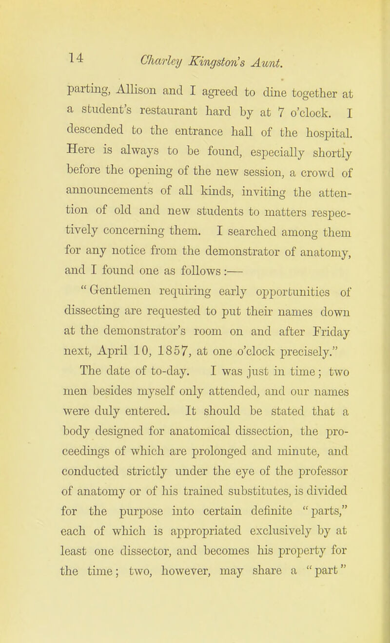 parting, Allison and I agreed to dine together at a student's restaurant hard by at 7 o'clock. I descended to the entrance hall of the hospital. Here is always to be found, especially shortly before the opening of the new session, a crowd of announcements of all kmds, inviting the atten- tion of old and new students to matters respec- tively concerning them. I searched among them for any notice from the demonstrator of anatomy, and I found one as follows:— Gentlemen requiring early opportunities of dissecting are requested to put then- names down at the demonstrator's room on and after Friday next, April 10, 1857, at one o'clock precisely. The date of to-day. I was just in tune ; two men besides myself only attended, and our names were duly entered. It should be stated that a body designed for anatomical dissection, the pro- ceedings of which are prolonged and minute, and conducted strictly under the eye of the professor of anatomy or of his trained substitutes, is divided for the purpose mto certain definite parts, each of which is appropriated exclusively by at least one dissector, and becomes his property for the time; two, however, may share a  part