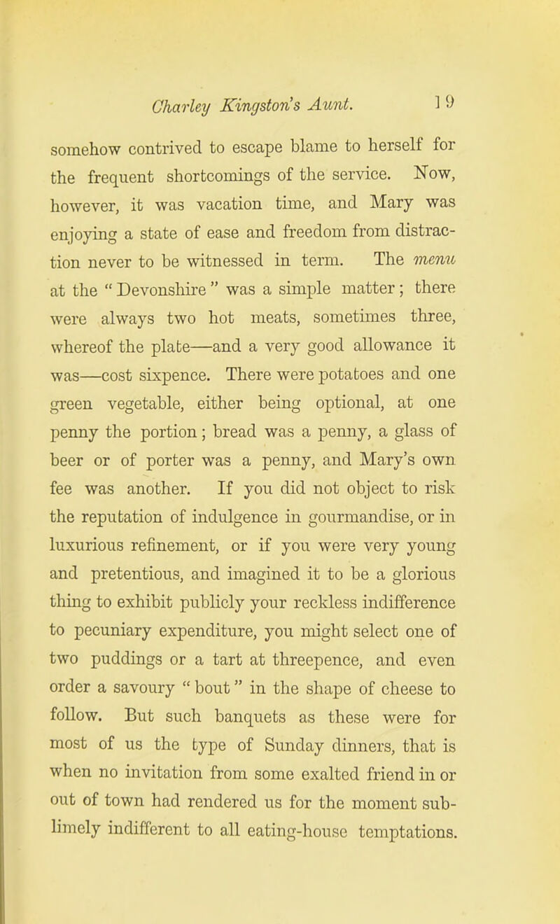 somehow contrived to escape blame to herself for the frequent shortcomings of the service. Now, however, it was vacation time, and Mary was enjoying a state of ease and freedom from distrac- tion never to be witnessed in term. The menu at the  Devonshire  was a simple matter; there were always two hot meats, sometimes three, whereof the plate—and a very good allowance it was—cost sixpence. There were potatoes and one green vegetable, either being optional, at one penny the portion; bread was a penny, a glass of beer or of porter was a penny, and Mary's own fee was another. If you did not object to risk the reputation of indulgence in gourmandise, or in luxurious refinement, or if you were very young and pretentious, and imagined it to be a glorious thing to exhibit publicly your reckless indifference to pecuniary expenditure, you might select one of two puddings or a tart at threepence, and even order a savoury  bout in the shape of cheese to foUow. But such banquets as these were for most of us the type of Sunday dinners, that is when no invitation from some exalted friend in or out of town had rendered us for the moment sub- limely indifferent to all eating-house temptations.