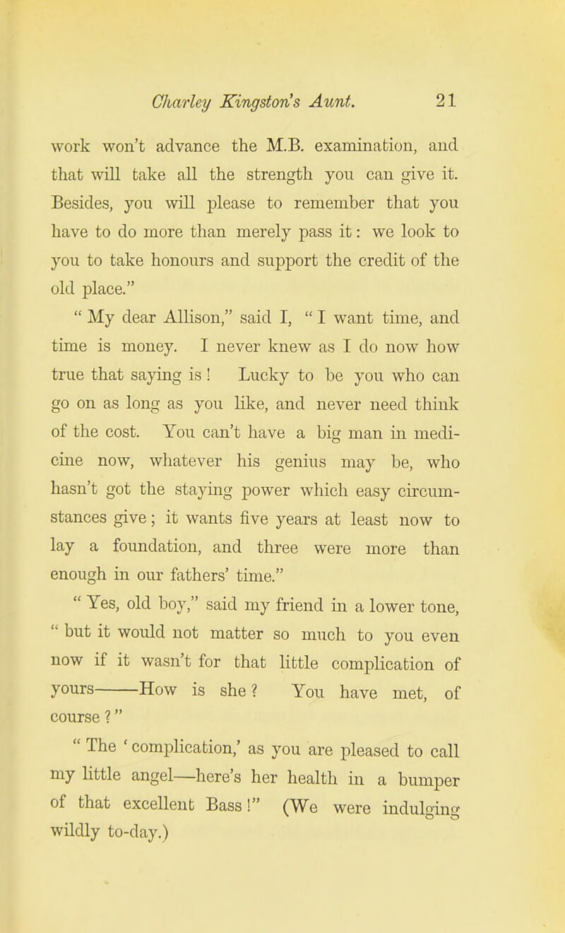 work won't advance the M.B. examination, and that will take all the strength you can give it. Besides, you will please to remember that you have to do more than merely pass it: we look to you to take honours and support the credit of the old place.  My dear Allison, said I,  I want time, and time is money. I never knew as I do now how true that saying is ! Lucky to be you who can go on as long as you like, and never need think of the cost. You can't have a big man in medi- cine now, whatever his genius may be, who hasn't got the staying power which easy circum- stances give; it wants five years at least now to lay a foundation, and three were more than enough in our fathers' time.  Yes, old boy, said my friend in a lower tone,  but it would not matter so much to you even now if it wasn't for that little complication of yours How is she? You have met, of course ?  The ' complication,' as you are pleased to call my little angel—here's her health in a bumper of that excellent Bass! (We were induloino- wildly to-day.)