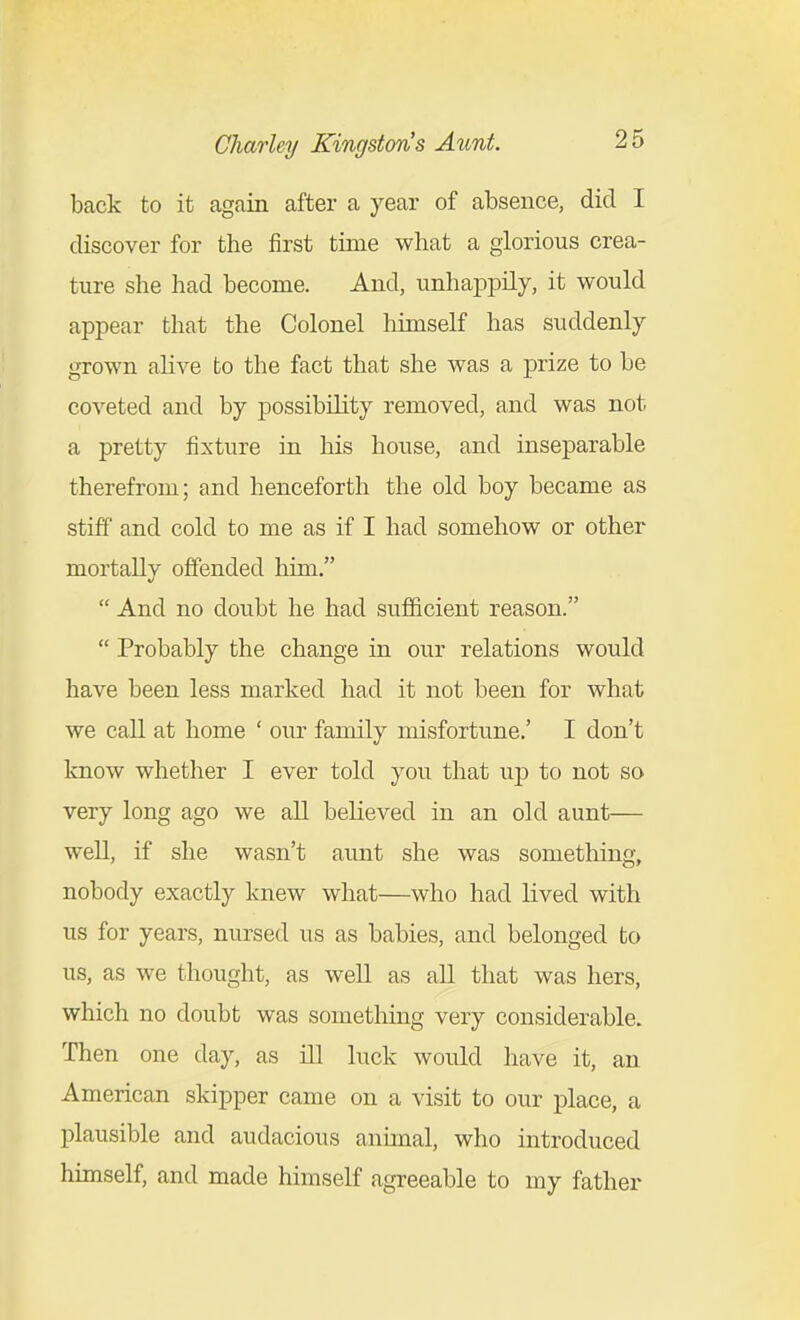 back to it again after a year of absence, did I discover for the first time what a glorious crea- ture she had become. And, unhaiDpily, it would appear that the Colonel himself has suddenly grown alive to the fact that she was a j)rize to be coveted and by possibility removed, and was not a pretty fixture in his house, and inseparable therefrom; and henceforth the old boy became as stiff and cold to me as if I had somehow or other mortally offended him.  And no doubt he had sufficient reason.  Probably the change in our relations would have been less marked had it not been for what we call at home ' our family misfortune.' I don't know whether I ever told you that up to not so very long ago we all beKeved in an old aunt— well, if she wasn't aunt she was something, nobody exactly knew what—who had lived with us for years, nursed us as babies, and belonged to us, as we thought, as well as all that was hers, which no doubt was something very considerable. Then one day, as ill luck would have it, an American skipper came on a visit to our place, a plausible and audacious annual, who introduced himself, and made himself agreeable to my father