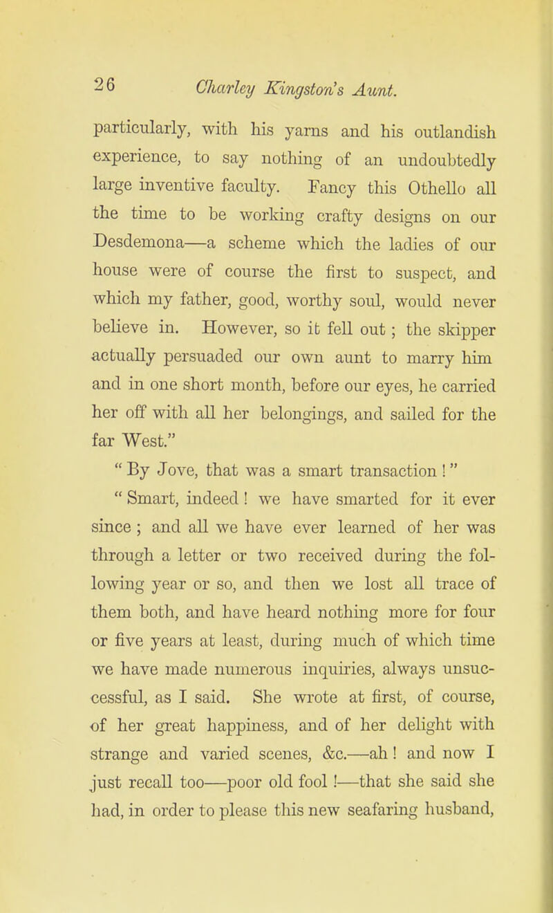 particularly, with his yarns and his outlandish experience, to say nothing of an undoubtedly large inventive faculty. Fancy this Othello all the time to be working crafty designs on our Desdemona—a scheme which the ladies of our house were of course the first to suspect, and which my father, good, worthy soul, would never believe in. However, so it fell out; the skipper actually persuaded our own aunt to marry hiTn and in one short month, before our eyes, he carried her off with all her belongings, and sailed for the far West.  By Jove, that was a smart transaction !  Smart, indeed! we have smarted for it ever since; and all we have ever learned of her was through a letter or two received during the fol- lowing year or so, and then we lost all trace of them both, and have heard nothing more for four or five years at least, during much of which time we have made numerous mquiries, always unsuc- cessful, as I said. She wrote at first, of course, of her great happiness, and of her delight with strange and varied scenes, &c.—ah! and now I just recall too—poor old fool!—that she said she had, in order to please this new seafaring husband,