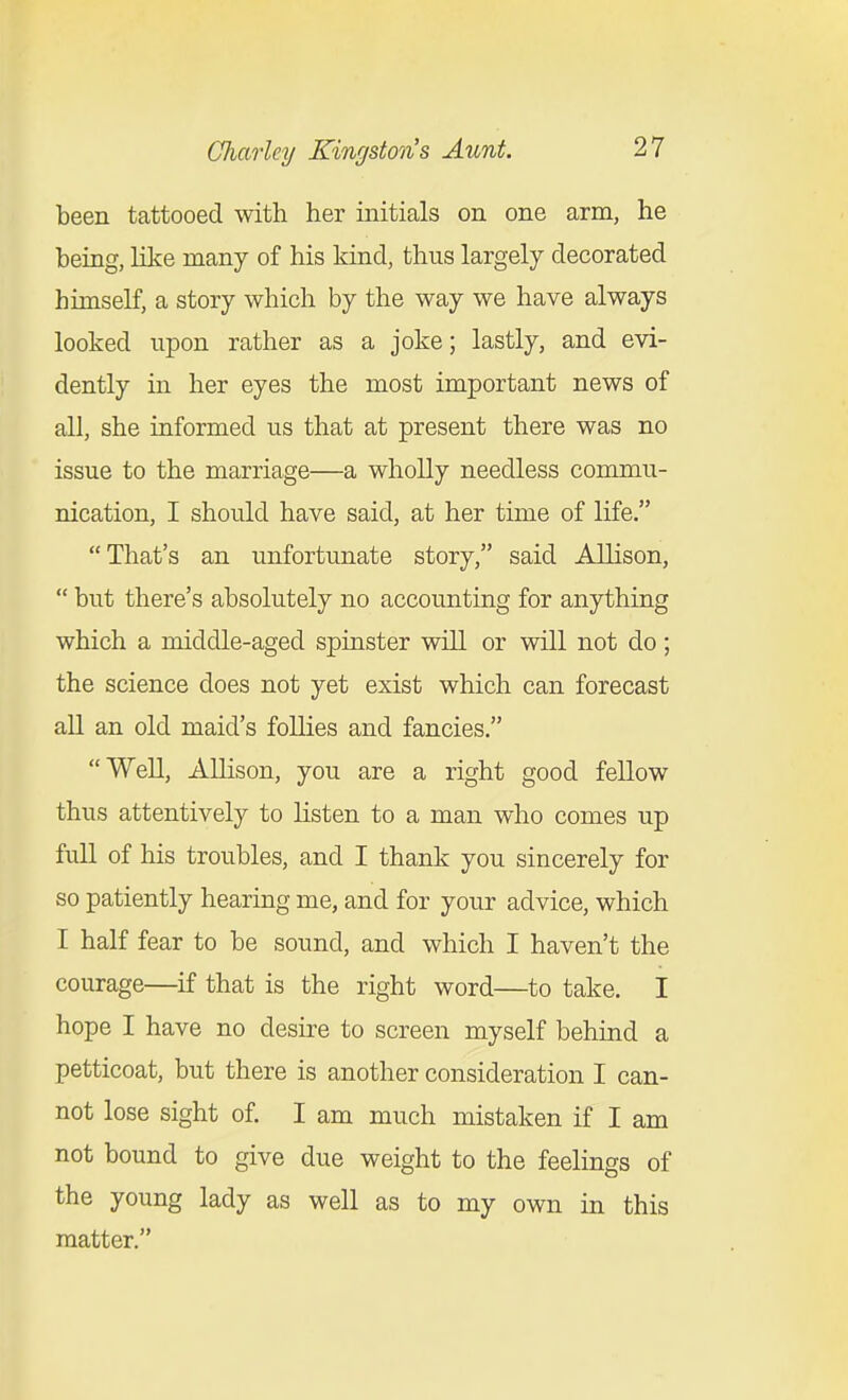 been tattooed with her initials on one arm, he being, like many of his kind, thus largely decorated himself, a story which by the way we have always looked upon rather as a joke; lastly, and evi- dently m her eyes the most important news of all, she informed us that at present there was no issue to the marriage—a wholly needless commu- nication, I should have said, at her time of life. That's an unfortunate story, said Allison,  but there's absolutely no accounting for anything which a middle-aged spinster will or will not do; the science does not yet exist which can forecast all an old maid's follies and fancies, Well, Allison, you are a right good fellow thus attentively to listen to a man who comes up full of his troubles, and I thank you sincerely for so patiently hearing me, and for your advice, which I half fear to be sound, and which I haven't the courage—if that is the right word—to take. I hope I have no desire to screen myself behind a petticoat, but there is another consideration I can- not lose sight of. I am much mistaken if I am not bound to give due weight to the feelings of the young lady as well as to my own in this matter.
