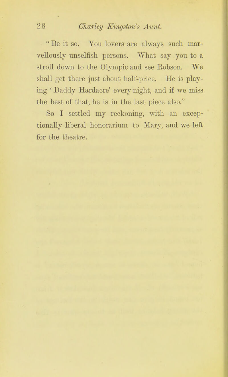  Be it so. You lovers are always such mar- vellously unselfish persons. What say you to a stroll down to the Olpnpic and see Eohson. We shall get there just about half-price. He is play- ing ' Daddy Hardacre' every night, and if we miss the best of that, he is in the last piece also. So I settled my reckoning, with an excep- tionally liberal honorarium to Mary, and we left for the theatre.