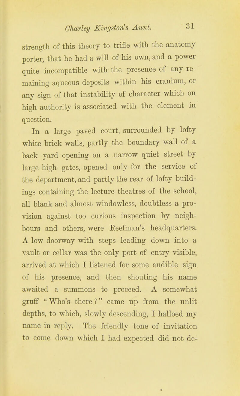 strength of this theory to trifle with the anatomy porter, that he had a will of his own, and a power quite incompatible with the presence of any re- maining aqueous deposits within his cranium, or any sign of that instability of character which on high authority is associated with the element in question. In a large paved court, surrounded by lofty white brick walls, partly the boundary wall of a back yard opening on a narrow quiet street by large high gates, opened only for the service of the department, and partly the rear of lofty build- ings containing the lecture theatres of the school, all blank and almost windowless, doubtless a pro- vision against too curious inspection by neigh- bours and others, were Keefman's headquarters. A low doorway with steps leading down into a vault or cellar was the only j)ort of entry visible, arrived at which I listened for some audible sign of his presence, and then shouting his name awaited a summons to proceed. A somewhat gruff  Who's there ? came up from the unlit depths, to which, slowly descending, I halloed my name in reply. The friendly tone of invitation