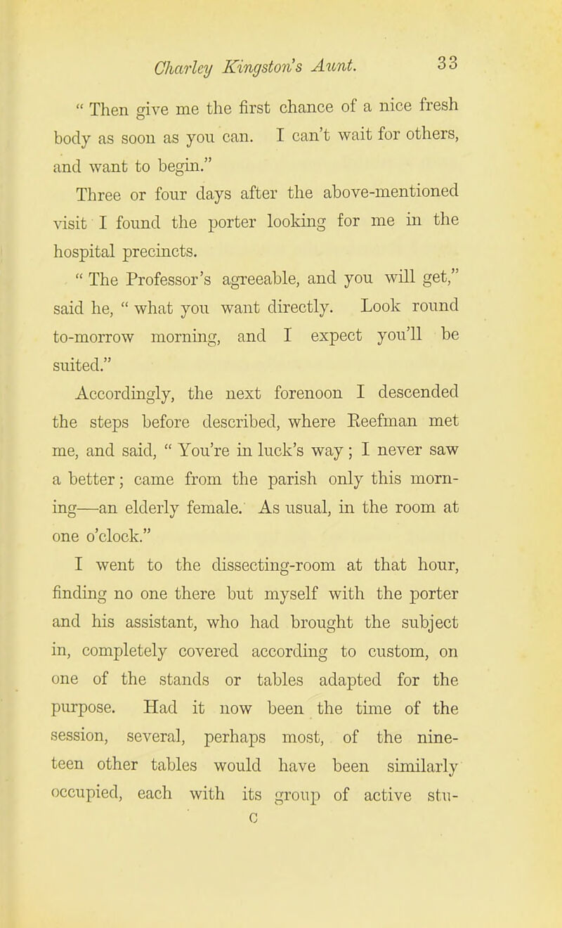  Then give me the first chance of a nice fresh body as soon as you can. I can't wait for others, and want to begin. Three or four days after the above-mentioned visit I found the porter looking for me in the hospital preciacts.  The Professor's agreeable, and you will get, said he,  what you want directly. Look round to-morrow mornmg, and I expect you'll be suited. Accordingly, the next forenoon I descended the steps before described, where Eeefman met me, and said,  You're in luck's way; I never saw a better; came from the parish only this morn- ing—an elderly female. As usual, in the room at one o'clock. I went to the dissecting-room at that hour, finding no one there but myself with the porter and his assistant, who had brought the subject in, completely covered according to custom, on one of the stands or tables adapted for the purpose. Had it now been the time of the session, several, perhaps most, of the nine- teen other tables would have been similarly occupied, each with its group of active stu- c