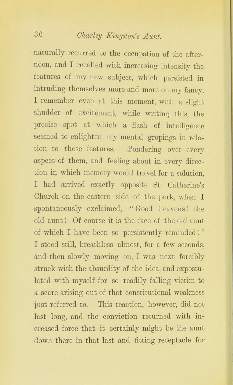 naturally recurred to the occupation of the after- noon, and I recalled with increasing intensity the features of my new subject, which persisted in intruding themselves more and more on my fancy, I remember even at this moment, with a slight shudder of excitement, while writing this, the precise spot at which a flash of intelligence seemed to enlighten my mental gropings in rela- tion to those features. Pondering over every aspect of them, and feeling about in every direc- tion in which memory would travel for a solution, I had arrived exactly opposite St. Catherine's Church on the eastern side of the park, when I spontaneously exclaimed,  Good heavens! the old aunt! Of course it is the face of the old aunt of which I have been so persistently reminded! I stood still, breathless almost, for a few seconds, and then slowly moving on, I was next forcibly struck with the absurdity of the idea, and expostu- lated with myself for so readily falling victim to a scare arising out of that constitutional weakness just referred to. This reaction, however, did not last long, and the conviction returned with in- creased force that it certainly might be the aunt dowa there in that last and fitting receptacle for