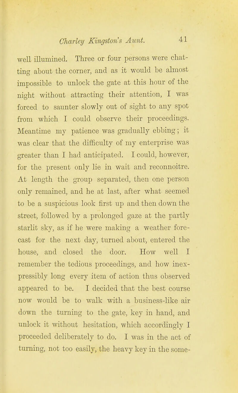 well illumined. Three or four persons were chat- ting about the corner, and as it would be almost impossible to unlock the gate at this hour of the nioht without attracting their attention, I was forced to saunter slowly out of sight to any spot from which I could observe their proceedings. Meantime my patience was gradually ebbing; it was clear that the difficulty of my enterprise was greater than I had anticipated. I could, however, for the present only lie in wait and reconnoitre. At length the group separated, then one person only remained, and he at last, after what seemed to be a suspicious look first up and then down the street, followed by a prolonged gaze at the partly starlit sky, as if he were making a weather fore- cast for the next day, turned about, entered the house, and closed the door. How well I remember the tedious proceedings, and how inex- pressibly long every item of action thus observed appeared to be. I decided that the best course now would be to walk with a business-like air down the turning to the gate, key in hand, and unlock it without hesitation, which accordingly I proceeded deliberately to do, I was in the act of turning, not too easily, the heavy key in the some-