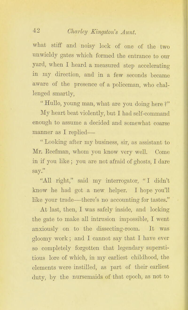 what stiff and noisy lock of one of the two unwieldy gates which formed the entrance to our yard, when I heard a measured step accelerating in my direction, and in a few seconds became aware of the presence of a policeman, who chal- lenged smartly,  Hullo, young man, what are you doing here ? My heart beat violently, but I had self-command enough to assume a decided and somewhat coarse manner as I replied—  Looking after my business, sir, as assistant to Mr. Eeefman, whom you know very well. Come in if you like ; you are not afraid of ghosts, I dare say. All right, said my interrogator,  I didn't know he had got a new helper. I hope you'll like your trade—there's no accounting for tastes. At last, then, I was safely inside, and locking the gate to make all intrusion impossible, I went anxiously on to the dissecting-room. It was gloomy work; and I cannot say that I have ever so completely forgotten that legendary supersti- tious lore of which, in my earliest childhood, the elements were instilled, as part of their earliest duty, by the nursemaids of that epoch, as not to