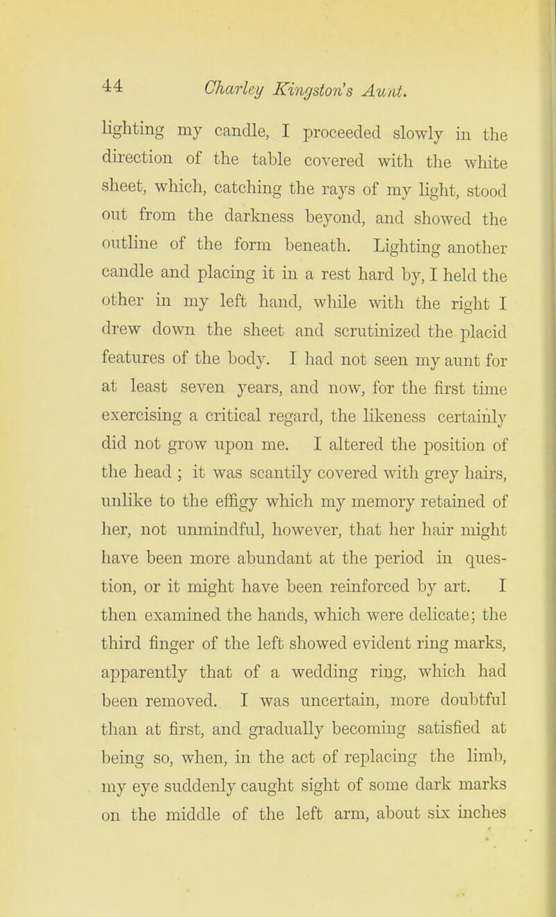 lighting my candle, I proceeded slowly in tlie dii-ection of the table covered with the white sheet, which, catching the rays of my light, stood out from the darkness beyond, and showed the outline of the form beneath. Lighting another candle and placing it in a rest hard by, I held the other in my left hand, while with the right I drew down the sheet and scrutmized the placid features of the body. I had not seen my aunt for at least seven years, and now, for the first time exercising a critical regard, the likeness certainly did not grow upon me. I altered the position of the head ; it was scantily covered with grey hairs, unlike to the effigy which my memory retained of her, not unmindful, however, that her hair might have been more abundant at the period m ques- tion, or it might have been reinforced by art. I then examined the hands, which were delicate; the third finger of the left showed evident ring marks, apparently that of a wedding ring, which had been removed. I was uncertain, more doubtful than at first, and gradually becomuig satisfied at being so, when, in the act of replacmg the limb, my eye suddenly caught sight of some dark marks on the middle of the left arm, about six inches