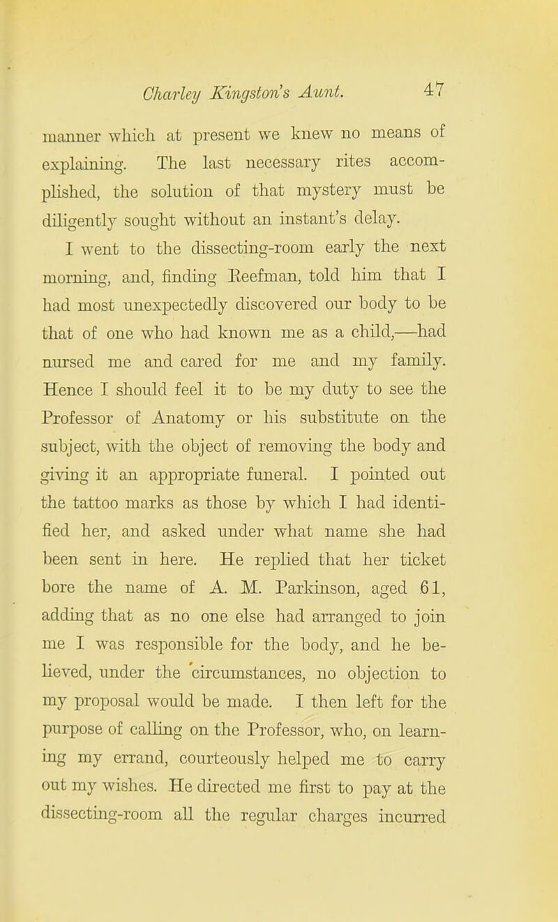 manner which at present we knew no means of explaining. The last necessary rites accom- plished, the solution of that mystery must be diligently sought without an instant's delay. I went to the dissecting-room early the next morning, and, finding Keefman, told him that I had most unexpectedly discovered our body to be that of one who had known me as a child,—had nursed me and cared for me and my family. Hence I should feel it to be my duty to see the Professor of Anatomy or his substitute on the subject, with the object of removing the body and giving it an appropriate funeral. I ]3ointed out the tattoo marks as those by which I had identi- fied her, and asked under what name she had been sent in here. He replied that her ticket bore the name of A. M. Parkinson, aged 61, adding that as no one else had arranged to join me I was responsible for the body, and he be- lieved, under the circumstances, no objection to my proposal would be made. I then left for the purpose of calling on the Professor, who, on learn- ing my errand, courteously helped me to carry out my wishes. He directed me first to pay at the dissecting-room all the regular charges incun-ed